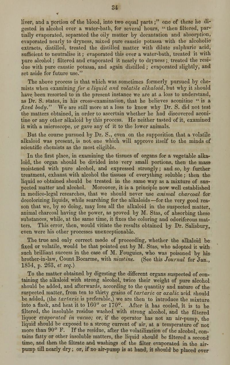 liver, and a portion of the blood, into two equal parts ; one of these he di- gested in alcohol over a water-bath, for several hours,  then filtered, par- tially evaporated, separated the oily matter by decantation and absorption, evaporated nearly to dryness, mixed pure caustic potassa with the alcoholic extracts, distilled, treated the distilled matter with dilute sulphuric acid, sufficient to neutralise it; evaporated this over a water-bath, treated it with pure alcohol; filtered and evaporated it nearly to dryness ;. treated the resi- due with pure caustic potassa, and again distilled; evaporated slightly, and set aside for future use. The above process is that which was sometimes formerly pursued by che- mists when examining for a liquid and volatile alkaloid, but why it should have been resorted to in the present instance we are at a loss to understand, as Dr. S. states, in his cross-examination, that he believes aconitine M is a fixed body.'1'' We are still more at a loss to know why Dr. S. did not test the matters obtained, in order to ascertain whether he had discovered aconi- tine or any other alkaloid by this process. He neither tasted of it, examined it with a microscope, or gave any of it to the lower animals. But the course pursued by Dr. S., even on the supposition that a volatile alkaloid was present, is not one which will approve itself to the minds of scientific chemists as the most eligible. In the first place, in examining the tissues of organs for a vegetable alka- loid, the organ should be divided into very small portions, then the mass- moistened with pure alcohol, and expressed strongly; and so, by further treatment, exhaust with alcohol the tissues of everything soluble; then the liquid so obtained should be treated in the same way as a mixture of sus- pected matter and alcohol. Moreover, it is a principle now well established in medico-legal researches, that we should never use animal charcoal for decolorizing liquids, while searching for the alkaloids—for the very good rea- son that we, by so doing, may lose all the alkaloid in the suspected matter, animal charcoal having the power, as proved by M. Stas, of absorbing these substances, while, at the same time, it fixes the coloring and odoriferous mat- ters. This error, then, would vitiate the results obtained by Dr. Salisbury, even were his other processes unexceptionable. The true and only correct mode of proceeding, whether the alkaloid be fixed or volatile, would be that pointed out by M. Stas, who adopted it with such brilliant success in the case of M. Fouguies, who was poisoned by his brother-in-law, Count Bocarme, with nicotine. (See this Journal for Jan., 1854, p. 263, et seq.) To the matter obtained by digesting the different organs suspected of con- taining the alkaloid with strong alcohol, twice their weight of pure alcohol should be added, and afterwards, according to the quantity and nature of the suspected matter, from ten to thirty grains of tartaric or oxalic acid should be added, (the tartaric is preferable,) we are then to introduce the mixture into a flask, and heat it to 160° or 170°. After it has cooled, It is to be filtered, the insoluble residue washed with strong alcohol, and the filtered liquor evaporated in vacuo; or, if the operator has not an air-pump, the liquid should be exposed to a strong current of air, at a temperature of not more than 90° F. If the residue, after the volatilization of the alcohol, con- tains fatty or other insoluble matters, the liquid should be filtered a second time, and then the filtrate and washings of the filter evaporated in the air- pump till nearly dry; or, if no air-pump is at hand, it should be placed over