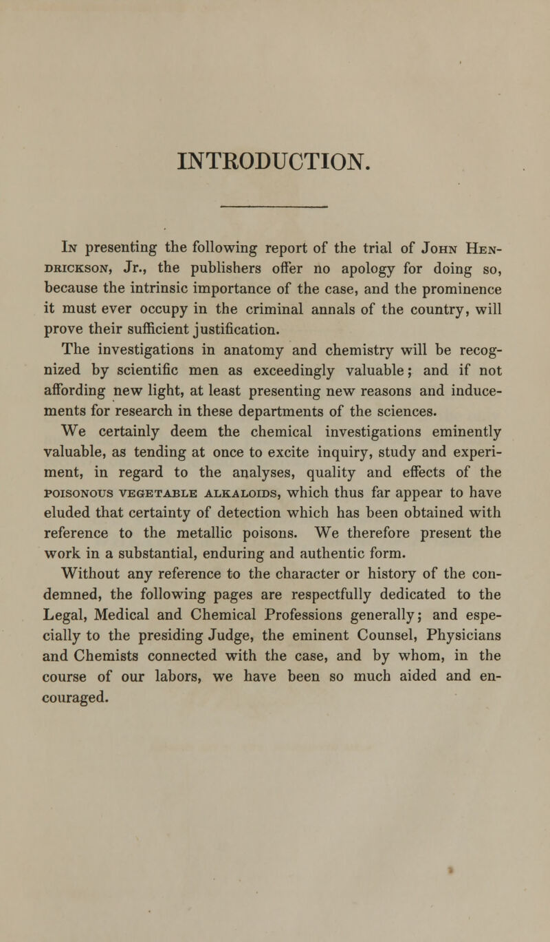 INTRODUCTION. In presenting the following report of the trial of John Hen- DRiCKsoN, Jr., the publishers offer no apology for doing so, because the intrinsic importance of the case, and the prominence it must ever occupy in the criminal annals of the country, will prove their sufficient justification. The investigations in anatomy and chemistry will be recog- nized by scientific men as exceedingly valuable; and if not affording new light, at least presenting new reasons and induce- ments for research in these departments of the sciences. We certainly deem the chemical investigations eminently valuable, as tending at once to excite inquiry, study and experi- ment, in regard to the analyses, quality and effects of the POISONOUS VEGETABLE ALKALOIDS, which thus far appear to have eluded that certainty of detection which has been obtained with reference to the metallic poisons. We therefore present the work in a substantial, enduring and authentic form. Without any reference to the character or history of the con- demned, the following pages are respectfully dedicated to the Legal, Medical and Chemical Professions generally; and espe- cially to the presiding Judge, the eminent Counsel, Physicians and Chemists connected with the case, and by whom, in the course of our labors, we have been so much aided and en- couraged.