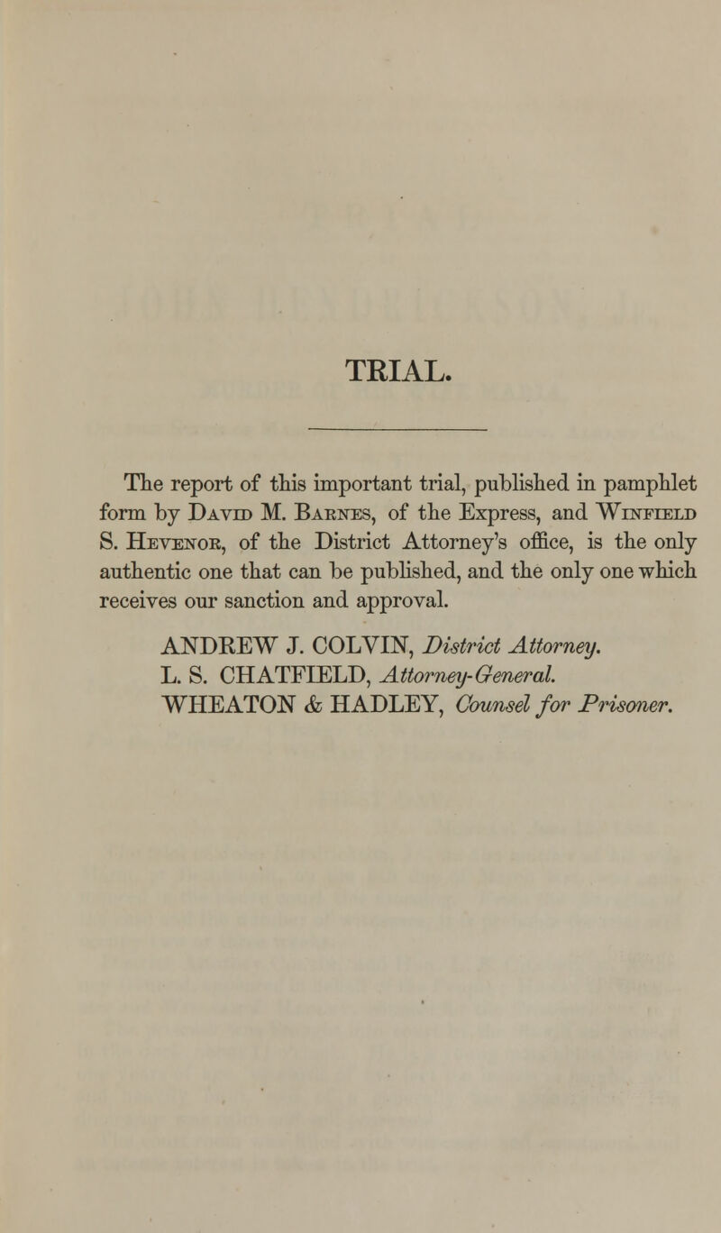 The report of this important trial, published in pamphlet form by David M. Barn^es, of the Express, and Winfield S. Hevenor, of the District Attorney's office, is the only authentic one that can be pubhshed, and the only one which receives our sanction and approval. ANDKEW J. COLVIN, District Attorney. L. S. CHATFIELD, Attorney-General. WHEATON & HADLEY, Counsel for Prismer.