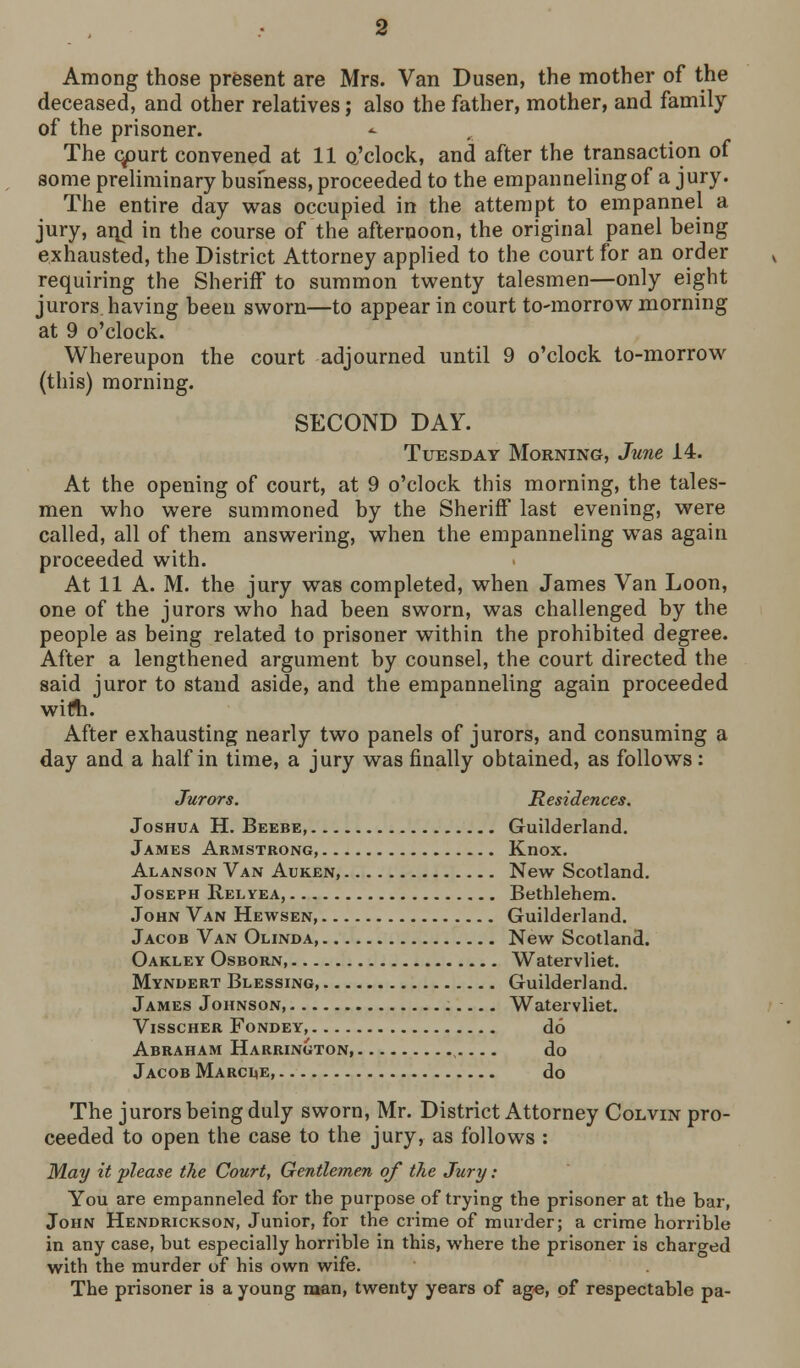 Among those present are Mrs. Van Dusen, the mother of the deceased, and other relatives; also the father, mother, and family of the prisoner. The c/)urt convened at 11 a'clock, and after the transaction of some preliminary busmess, proceeded to the empannelingof a jury. The entire day was occupied in the attempt to empannel a jury, aijd in the course of the afternoon, the original panel being exhausted, the District Attorney applied to the court for an order requiring the Sheriff to summon tvi^enty talesmen—only eight jurors having been sworn—to appear in court to-morrow morning at 9 o'clock. Whereupon the court adjourned until 9 o'clock to-morrow (this) morning. SECOND DAY. Tuesday Morning, June 14. At the opening of court, at 9 o'clock this morning, the tales- men who were summoned by the Sheriff last evening, were called, all of them answering, when the empanneling w^as again proceeded with. At 11 A. M. the jury was completed, when James Van Loon, one of the jurors who had been sworn, was challenged by the people as being related to prisoner within the prohibited degree. After a lengthened argument by counsel, the court directed the said juror to stand aside, and the empanneling again proceeded wirti. After exhausting nearly two panels of jurors, and consuming a day and a half in time, a jury was finally obtained, as follows: Jurors. Residences. Joshua H. Beebe, Guilderland. James Armstrong, Knox. Alanson Van Auken, New Scotland. Joseph Relyea, Bethlehem. John Van Hewsen, Guilderland. Jacob Van Olinda, New Scotland. Oakley Osborn, Watervliet. Myndert Blessing, Guilderland. James Johnson, Watervliet. ViSSCHER FONDEY, do Abraham Harrington, do Jacob Marci<e, do The jurors being duly sworn, Mr. District Attorney Colvin pro- ceeded to open the case to the jury, as follows : May it please the Court, Gentlemen of the Jury: You are empanneled for the purpose of trying the prisoner at the bar, John Hendrickson, Junior, for the crime of murder; a crime horrible in any case, but especially horrible in this, where the prisoner is charged with the murder of his own wife. The prisoner is a young man, twenty years of age, of respectable pa-