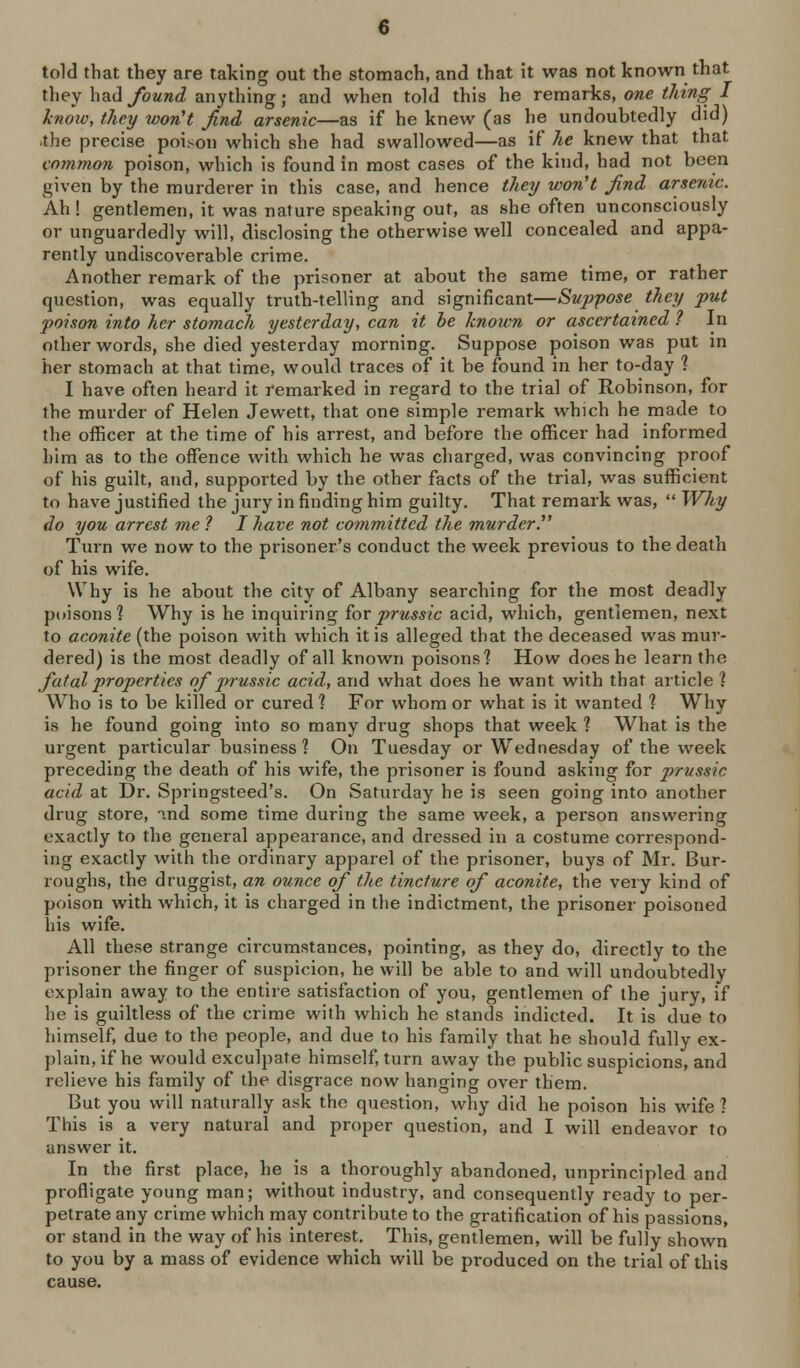 told that they are taking out the stomach, and that it was not known that they had/oMwc^ anything; and when told this he remarks, one t/iing I linoiv, they won't find arsenic—as if he knew (as he undoubtedly did) .the precise poison which she had swallowed—as if he knew that that common poison, which is found in most cases of the kind, had not been given by the murderer in this case, and hence tJiey won't find arsenic. Ah ! gentlemen, it was nature speaking out, as she often unconsciously or unguardedly will, disclosing the otherwise well concealed and appa- rently undiscoverable crime. Another remark of the prisoner at about the same time, or rather question, was equally truth-telling and significant—Suppose they put foison into her stomach yesterday, can it he known or ascertained ? In other words, she died yesterday morning. Suppose poison was put m her stomach at that time, would traces of it be found in her to-day ? I have often heard it remarked in regard to the trial of Robinson, for the murder of Helen Jewett, that one simple remark which he made to the officer at the time of his arrest, and before the officer had informed him as to the offence with which he was charged, was convincing proof of his guilt, and, supported by the other facts of the trial, was sufficient to have justified the jury in finding him guilty. That remark was,  Why do you arrest me ? I have not committed the murderT Turn we now to the prisoner's conduct the week previous to the death of his wife. Why is he about the city of Albany searching for the most deadly poisons'? Why is he inquiring ^orprussic acid, which, gentlemen, next to aconite (the poison with which it is alleged that the deceased was mur- dered) is the most deadly of all known poisons? How does he learn the fatal properties of prussic acid, and what does he want with that article ? Who is to be killed or cured? For whom or what is it wanted ? Why is he found going into so many drug shops that week ? What is the urgent particular business? On Tuesday or Wednesday of the week preceding the death of his wife, the prisoner is found asking for prussic acid at Dr. Springsteed's. On Saturday he is seen going into another drug store, ind some time during the same week, a person answering exactly to the general appearance, and dressed in a costume correspond- ing exactly with the ordinary apparel of the prisoner, buys of Mr. Bur- roughs, the druggist, an ounce of the tincture of aconite, the very kind of poison with which, it is charged in the indictment, the prisoner poisoned his wife. All these strange circumstances, pointing, as they do, directly to the prisoner the finger of suspicion, he will be able to and will undoubtedly explain away to the entire satisfaction of you, gentlemen of the jury, if he is guiltless of the crime with which he stands indicted. It is due to himself, due to the people, and due to his family that he should fully ex- plain, if he would exculpate himself, turn away the public suspicions, and relieve his family of the disgrace now hanging over them. But you will naturally ask the question, why did he poison his wife? This is a very natural and proper question, and I will endeavor to answer it. In the first place, he is a thoroughly abandoned, unprincipled and profligate young man; without industry, and consequently ready to per- petrate any crime which may contribute to the gratification of his passions, or stand in the way of his interest. This, gentlemen, will be fully shown to you by a mass of evidence which will be produced on the trial of this cause.