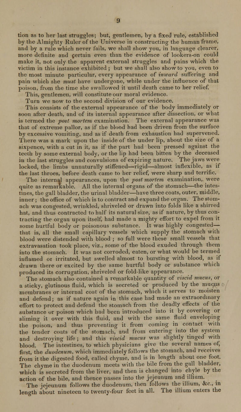 tion as to her last struggles; but, gentlemen, by a fixed rule, established by the Almighty Ruler of the Universe in constructing the human frame, and by a rule which never fails, we shall show you, in language clearer, more definite and pertain even than the evidence of lookers-on could make it, not only the apparent external struggles and pains which the victim in this instance exhibited ; but we shall also show to you, even to the most minute particular, every appearance of inward suffering and pain which she must have undergone, while under the influence of that poison, from the time she swallowed it until death came to her relief. This, gentlemen, will constitute our moral evidence. Turn we now to the second division of our evidence. This consists of the external appearance of the body immediately or soon after death, and of its internal appearance after dissection, or what is termed the post mortem examination. The external appearance was that of extreme pallor, as if the blood had been driven from the surface by excessive vomiting, and as if death from exhaustion had supervened. There was a mark upon the inside of the under lip, about the size of a sixpence, with a cut in it, as if the part had been pressed against the teeth by some external body, or the lip had been bitten by the deceased in the last struggles and convulsions of expiring nature. The jaws were locked, the limbs unnaturally stiffened—rigid—almost inflexible, as if the last throes, before death came to her relief, were sharp and terrific. The internal appearances, upon the post mortem examination,, were quite as remarlcable. All the internal organs of the stomach—the intes- tines, the gall bladder, the urinal bladder—have three coats, outer, middle, inner ; the office of which is to contract and expand the organ. The stom- ach was congested, wrinkled, shriveled or drawn into folds like a shirred hat, and thus contx'acted to half its natural size, as if nature, by thus con- tracting the organ upon itself, had made a mighty effort to expel from it some hurtful body or poisonous substance. It was highly congested— that is, all the small capillary vessels which supply the stomach with blood were distended with blood ; so full were these small vessels that extravasation took place, viz., some of the blood exuded through them into the stomach. It was not coiroded, eaten, or what would be termed inflamed or irritated, but swelled almost to bursting with blood, as if drawn there or excited by the same hurtful body or substance which produced its corrugation, shriveled or fold-like appearance. The stomach also contained a remarkable quantity of viscid mucus, or a sticky, glutinous fluid, which is secreted or produced by the mu^us membranes or internal coat of the stomach, which it serves to moisten and defend; as if nature again in this case had made an extraordinary effort to protect and defend the stomach from the deadly effects of the substance or poison which had been introduced into it by covering or sliming it over with this fluid, and with the same fluid enveloping the poison, and thus preventing it from coming in contact with the tender coats of the stomach, and from entering into the system and destroying life; and this viscid mucus was slightly tinged with blood. The intestines, to which physicians give the several names of, first, the duodenum, which immediately follows the stomach, and receives from it the digested food, called chyme, and is in length about one foot. The chyme in the duodenum meets with the bile from the gall bladder, which is secreted from the liver, and then is changed into chyle by the action of the bile, and thence passes into the jejeunum and illium. The jejeunum follows the duodenum, then follows the illium, &c., in length about nineteen to twenty-four feet in all. The illium enters the