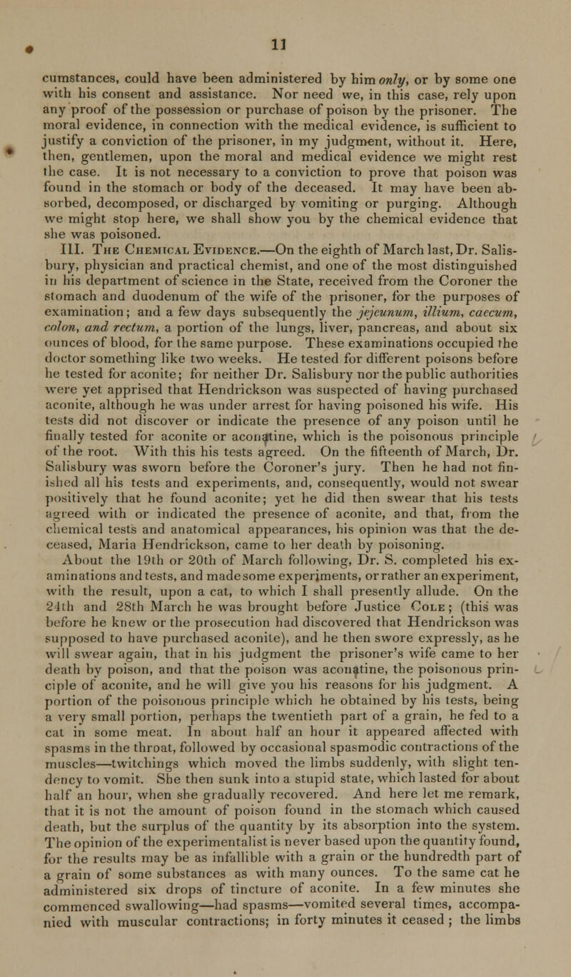 cumstances, could have been administered by him only, or by some one with his consent and assistance. Nor need we, in this case, rely upon any proof of the possession or purchase of poison by the prisoner. The moral evidence, in connection with the medical evidence, is sufficient to justify a conviction of the prisoner, in my judgnvent, without it. Here, then, gentlemen, upon the moral and medical evidence we might rest the case. It is not necessary to a conviction to prove that poison was found in the stomach or body of the deceased. It may have been ab- sorbed, decomposed, or discharged by vomiting or purging. Although we might stop here, we shall show you by the chemical evidence that she was poisoned. III. The Che.aiical Evidence.—On the eighth of March last, Dr. Salis- bury, physician and practical chemist, and one of the most distinguished in his department of science in the State, received from the Coroner the stomach and duodenum of the wife of the prisoner, for the purposes of examination; and a few days subsequently the jcjcunum, illium, caecum, colon, and rectum, a portion of the lungs, liver, pancreas, and about six ounces of blood, for the same purpose. These examinations occupied the doctor something like two weeks. He tested for different poisons before he tested for aconite; for neither Dr. Salisbury nor the public authorities were yet apprised that Hendrickson was suspected of having purchased aconite, although he was under arrest for having poisoned his wife. His tests did not discover or indicate the presence of any poison until he finally tested for aconite or aconatine, which is the poisonous principle of the root. With this his tests agreed. On the fifteenth of March, Dr. Salisbury was sworn before the Coroner's jury. Then he had not fin- ished all his tests and experiments, and, consequently, would not swear positively that he found aconite; yet he did then swear that his tests agreed with or indicated the presence of aconite, and that, from the chemical tests and anatomical appearances, his opinion was that the de- ceased, Maria Hendrickson, came to her death by poisoning. About the 19th or 20th of March following. Dr. S. completed his ex- aminations and tests, and madesome experiments, or rather an experiment, with the result, upon a cat, to which I shall presently allude. On the 24lh and 28th March he was brought before Justice Cole ; (this was before he knew or the prosecution had discovered that Hendrickson was supposed to have purchased aconite), and he then swore expressly, as he will swear again, that in his judgment the prisoner's wife came to her death by poison, and that the poison was aconatine, the poisonous prin- ciple of aconite, and he will give you his reasons for his judgment. A portion of the poisonous principle which he obtained by his tests, being a very small portion, perhaps the twentieth part of a grain, he fed to a cat in some meat. In about half an hour it appeared affected with spasms in the throat, followed by occasional spasmodic contractions of the muscles—twitchings which moved the limbs suddenly, with slight ten- dency to vomit. She then sunk into a stupid state, which lasted for about half an hour, when she gradually recovered. And here let me remark, that it is not the amount of poison found in the stomach which caused death, but the surplus of the quantity by its absorption into the system. The opinion of the experimentalist is never based upon the quantity found, for the results may be as infallible with a grain or the hundredth part of a grain of some substances as with many ounces. To the same cat he administered six drops of tincture of aconite. In a few minutes she commenced swallowing—had spasms—vomited several times, accompa- nied with muscular contractions; in forty minutes it ceased ; the limbs