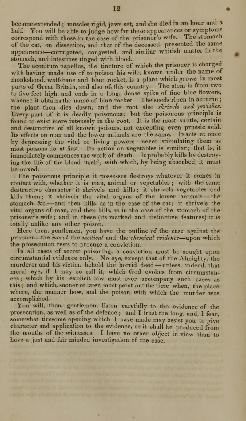 half. You will be able to judge how far these appearances or symptoms correspond with those in the case of the prisoner's wife. The stomach of the cat, on dissection, and that of the deceased, presented the same appearance—corrugated, congested, and similar whitish matter m the stomach, and intestines tinged with blood. The aconitum napellus, the tincture of which the prisoner is charged with having made use of to poison his wife, known under the name of monkshood, wolfsbane and blue rocket, is a plant which grows in most parts of Great Britain, and also of^this country. The stem is from two to five feet high, and ends in a long, dense spike of fine blue flowers, whence it obtains the name of blue rocket. The seeds ripen in autumn ; the plant then dies down, and the root also shrivels and perishes. Every part of it is deadly poisonous; but the poisonous principle is found to exist more intensely in the root. It is the most subtle, certain and destructive of all known poisons, not excepting even prussic acid. Its effects on man and the lower animals are the same. It- acts at once by depressing the vital or living powers—never stimulating them as most poisons do at first. Its action on vegetables is similar; that is, it immediately commences the work of death. It probably kills by destroy- ing the life of the blood itself; with which, by being absorbed, it must be mixed. The poisonous principle it possesses destroys whatever it comes in contact with, whether it is man, animal or vegetables ; with the same destructive character it shrivels and kills; it shrivels vegetables and kills them; it shrivels the vital organs of the lower animals — the stomach, &c.— and then kills, as in the case of the cat; it shrivels the vital organs of man, and then kills, as in the case of the stomach of the prisoner's wife; and in these (its marked and distinctive features) it is totally unlike any other poison. Here then, gentlemen, you have the outline of the case against the prisoner—the moral, the medical and the chemical evidence—upon which the prosecution rests to procure a conviction. In all cases of secret poisoning, a conviction must be sought upon circumstantial evidence only. No eye, except that of the Almighty, the murderer and his victim, beheld the horrid deed — unless, indeed, that moral eye, if I may so call it, which God evokes from circumstan- ces ; which by his explicit law must ever accompany such cases as this ; and which, sooner or later, must point out the time when, the place where, the manner how, and the poison with which the murder was accomplished. You will, then, gentlemen, listen carefully to the evidence of the prosecution, as well as of the defence ; and I trust the long, and, I fear, somewhat tiresome opening which I have made may assist you to give character and application to the evidence, as it shall be produced from the mouths of the witnesses. I have no other object in view than to have a just and fair minded investigation of the case.