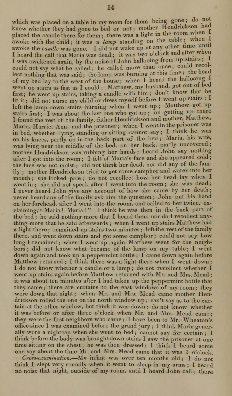 which was placed on a table in my room for them beinpf gone ; do no know whether they had gone to bed or not; mother Hendrickson had placed the candle there for them; there was a light in the room when l awoke with the child ; it was a lamp standing on the table; when awoke the candle was gone. I did not wake up at any other time until I heard the call that Maria was dead ; it was two o'clock and alter when I was awakened again, by the noise of John hallooing from up stairs ; I could not say what he called; he called more than once; could recol- lect nothing that was said; the lamp was burning at this time ; the head of my bed lay to the west of the house; when I heard the hallooing i went up stairs as fast as I could ; Matthew, my husband, got out ot bed first; he went up stairs, taking a candle with him ; don't know that he lit it; did not nurse my child or dress myself before I went up stairs ; i left the lamp down stairs burning when I went up ; Matthew got up stairs first; I was about the last one who got up; on getting up there I found the rest of the family, father Hendrickson and mother, Matthew, Maria, Harriet Ann, and the prisoner; when T went in the prisoner was in bed, whether lying, standing or sitting cannot say; I think he was on his knees, partly up in the back part of the bed ; Maria, his wife, was lying near the middle of the bed, on her back, partly uncovered ; mother Hendrickson was rubbing her hands ; heard John say nothing after I got into the room ; I felt of Maria's face and she appeared cold ; the face was not moist; did not think her dead, nor did any of the fam- ily ; mother Hendrickson tried to get some camphor and water into her mouth; she looked pale ; do not recollect how her head lay when I went in ; she did not speak after I went into the room; she was dead ; I never heard John give any account of how she came by her death ; never heard any of the family ask him the question ; John put his hand on her forehead, after I went into the room, and called to her twice, ex- claiming, Maria ! Maria! I think he was then in the back part of the bed ; he said nothing more that I heard then, nor do I recollect any- thing more that he said afterwards ; when I went up stairs Matthew had a light there; remained up stairs two minutes; left the rest of the family there, and went down stairs and got some camphor; could not say how long I remained ; when I went up again Matthew went for the neigh- bors ; did not know what became of the lamp on my table; 1 went down again and took up a peppermint bottle ; I came down again before Matthew returned ; I think there was a light there when I went down ; I do not know whether a candle or a lamp ; do not recollect whether I went up stairs again before Matthew returned with Mr. and Mrs. Mead; it was about ten minutes after I had taken up the peppermint bottle that they came ; there are curtains to the east windows of my room; ihey were down that night; when Mr. and Mrs. Mead came mother Hen- drickson rolled the one on the north window up; can't say as to the cur- tain at the other window, but think it was down; do not know whether it was before or after three o'clock when Mr. and Mrs. Mead came; they were the first neighbors who came; I have been to Mr. Wheaton's office since 1 was examined before the grand jury ; I think Maria o-ener- ally wore a nightcap when she went to bed; cannot say for certain ; I think before the body was brought down stairs I saw the prisoner at one time sitting on the chest; he was then dressed ; I think 1 heard some one say about the time Mr. and Mrs. Mead came that it was 3 o'clock. Cross-exarnination.—My infant was over ten months old ; I do not think I slept very soundly when it went to sleep in my arms ; 1 heard no noise that night, outside of my room, until I heard John call; there