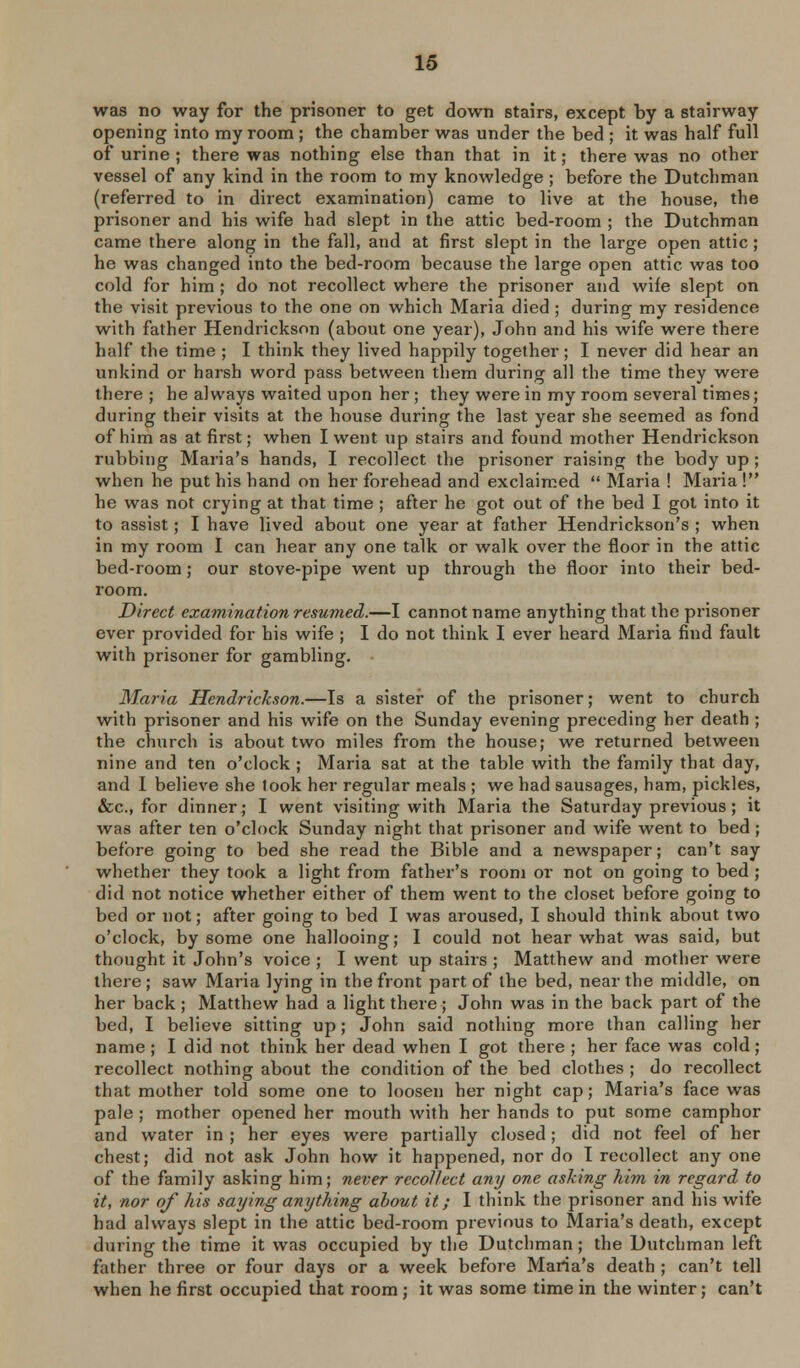 was no way for the prisoner to get down stairs, except by a stairway opening into ray room ; the chamber was under the bed ; it was half full of urine ; there was nothing else than that in it; there was no other vessel of any kind in the room to my knowledge ; before the Dutchman (referred to in direct examination) came to live at the house, the prisoner and his wife had slept in the attic bed-room ; the Dutchman came there along in the fall, and at first slept in the large open attic; he was changed into the bed-room because the large open attic was too cold for him ; do not recollect where the prisoner and wife slept on the visit previous to the one on which Maria died ; during my residence with father Hendrickson (about one year), John and his wife were there half the time ; I think they lived happily together; I never did hear an unkind or harsh word pass between them during all the time they were there ; he always waited upon her; they were in my room several times; during their visits at the house during the last year she seemed as fond of him as at first; when I went up stairs and found mother Hendrickson rubbing Maria's hands, I recollect the prisoner raising the body up ; when he put his hand on her forehead and exclaimed  Maria ! Maria ! he was not crying at that time ; after he got out of the bed I got into it to assist; I have lived about one year at father Hendrickson's ; when in my room I can hear any one talk or walk over the floor in the attic bed-room; our stove-pipe went up through the floor into their bed- room. Direct examination resumed.—I cannot name anything that the prisoner ever provided for his wife ; I do not think I ever heard Maria find fault with prisoner for gambling, Maria Hendrickson.—Is a sister of the prisoner; went to church with prisoner and his wife on the Sunday evening preceding her death ; the church is about two miles from the house; we returned between nine and ten o'clock ; Maria sat at the table with the family that day, and I believe she took her regular meals ; we had sausages, ham, pickles, &c., for dinner; I went visiting with Maria the Saturday previous; it was after ten o'clock Sunday night that prisoner and wife went to bed; before going to bed she read the Bible and a newspaper; can't say whether they took a light from father's room or not on going to bed ; did not notice whether either of them went to the closet before going to bed or not; after going to bed I was aroused, I should think about two o'clock, by some one hallooing; I could not hear what was said, but thought it John's voice ; I went up stairs ; Matthew and mother were there ; saw Maria lying in the front part of the bed, near the middle, on her back; Matthew had a light there; John was in the back part of the bed, I believe sitting up; John said nothing more than calling her name; I did not think her dead when I got there ; her face was cold; recollect nothing about the condition of the bed clothes ; do recollect that mother told some one to loosen her night cap; Maria's face was pale ; mother opened her mouth with her hands to put some camphor and water in ; her eyes were partially closed; did not feel of her chest; did not ask John how it happened, nor do I recollect any one of the family asking him; never recollect any one asking Mm in regard to it, nor of his saying anything about it; I think the prisoner and his wife had always slept in the attic bed-room previous to Maria's death, except during the time it was occupied by the Dutchman ; the Dutchman left father three or four days or a week before Maria's death ; can't tell when he first occupied that room ; it was some time in the winter; can't