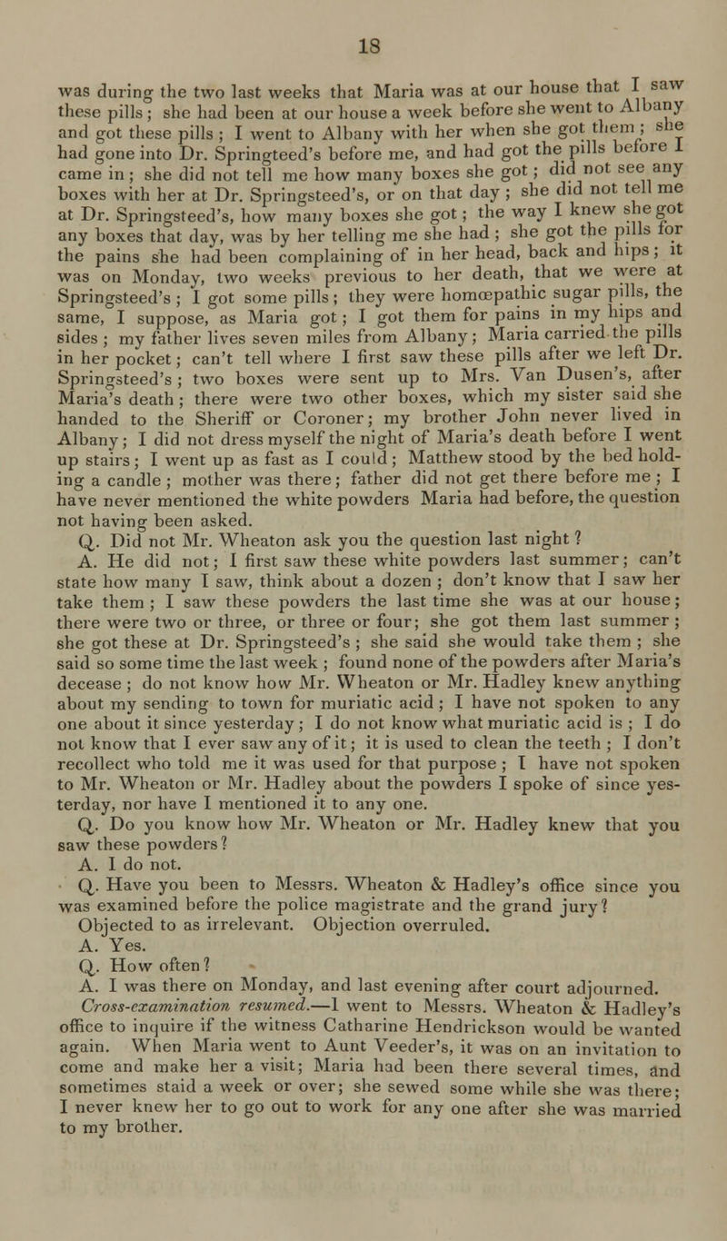 was during the two last weeks that Maria was at our house that I saw these pills ; she had been at our house a week before she went to Albany and got these pills ; I went to Albany with her when she got them ; she had gone into Dr. Springteed's before me, and had got the pills before 1 came in; she did not tell me how many boxes she got; did not see any boxes with her at Dr. Springsteed's, or on that day ; she did not tell me at Dr. Springsteed's, how many boxes she got; the way I knew she got any boxes that day, was by her telling me she had; she got the pills tor the pains she had been complaining of in her head, back and hips; it was on Monday, two weeks previous to her death, that we were at Springsteed's ; I got some pills ; they were homojpathic sugar pills, the same, I suppose, as Maria got; I got them for pains in my hips and sides ; my father lives seven miles from Albany; Maria carried the pills in her pocket; can't tell where I first saw these pills after we left Dr. Springsteed's ; two boxes were sent up to Mrs. Van Dusen's, after Maria's death ; there were two other boxes, which my sister said she handed to the Sheriff or Coroner; my brother John never lived in Albany; I did not dress myself the night of Maria's death before I went up stairs; I went up as fast as I could; Matthew stood by the bed hold- ing a candle ; mother was there; father did not get there before me ; I have never mentioned the white powders Maria had before, the question not having been asked. Q,. Did not Mr. Wheaton ask you the question last night ? A. He did not; I first saw these white powders last summer; can't; state how many I saw, think about a dozen ; don't know that I saw her take them ; I saw these powders the last time she was at our house; there were two or three, or three or four; she got them last summer ; she got these at Dr. Springsteed's ; she said she would take them ; she said so some time the last week ; found none of the powders after Maria's decease ; do not know how Mr. Wheaton or Mr. Hadley knew anything about my sending to town for muriatic acid ; I have not spoken to any one about it since yesterday; I do not know what muriatic acid is ; I do not know that I ever saw any of it; it is used to clean the teeth ; I don't recollect who told me it was used for that purpose ; T have not spoken to Mr. Wheaton or Mr. Hadley about the powders I spoke of since yes- terday, nor have I mentioned it to any one. Q,. Do you know how Mr. Wheaton or Mr. Hadley knew that you saw these powders'? A. I do not. Q. Have you been to Messrs. Wheaton & Hadley's office since you was examined before the police magistrate and the grand jury? Objected to as irrelevant. Objection overruled. A. Yes. Q. How often? A. I was there on Monday, and last evening after court adjourned. Cross-examination resumed.—1 went to Messrs. Wheaton & Hadley's office to inquire if the witness Catharine Hendrickson would be wanted again. When Maria went to Aunt Veeder's, it was on an invitation to come and make her a visit; Maria had been there several times, and sometimes staid a week or over; she sewed some while she was there* I never knew her to go out to work for any one after she was married to my brother.