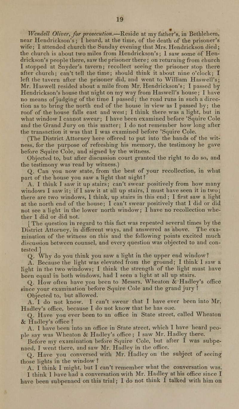 Wendell Oliver, Jbr prosecution.—Reside at my father's, in Bethlebera, near Hendricksoii's; I heard, at the time, of the death of the prisoner's wife; I attended church the Sunday evening that Mrs. Hendrickson died; the church is about two miles from Hendrickson's; 1 saw some of Hen- drickson's people there, saw the prisoner there; on returning from church I stopped at Snyder's tavern; recollect seeing the prisoner stop there after church; can't tell the time; should think it about nine o'clock; I left the tavern after the prisoner did, and went to William Haswell's; Mr. Haswell resided about a mile from Mr. Hendrickson's; I passed by Hendrickson's house that night on my way from Haswell's house; I have no means of judging of the time I passed; the road runs in such a direc- tion as to bring the north end of the house in view as I passed by; the roof of the house falls east and west; I think there was a light, but in what window I cannot swear; I have been examined before 'Squire Cole and the Grand Jury on this matter; I do not remember how long after the transaction it was that I was examined before 'Squire Cole. (The District Attorney here offered to put into the hands of the wit- ness, for the purpose of refreshing his memory, the testimony he gave before Squire Cole, and signed by the witness. Objected to, but after discussion court granted the right to do so, and the testimony was read by witness.) Q. Can you now state, from the best of your recollection, in what part of the house you saw a light that night? A. I think I saw it up stairs; can't swear positively from how many windows I saw it; if I saw it at all up stairs, I must have seen it in two; there are two windows, 1 think, up stairs in this end; I first saw a light at the north end of the house; I can't swear positively that I did or did not see a light in the lower north window; I have no recollection whe- ther 1 did or did not. [ The question in regard to this fact was repeated several times by the District Attorney, in different ways, and answered as above. The exa- mination of the witness on this and the following points excited much discussion between counsel, and every question was objected to and con- tested.] Q. Why do you think you saw a light in the upper end window? A. Because the light was elevated from the ground; I think I saw a light in the two windows; I think the strength of the light must have been equal in both windows, had 1 seen a light at all up stairs. Q,. How often have you been to Messrs. Wheaton & Hadley's ofKce since your examination before Squire Cole and the grand jury ? Objected to, but allowed. A. I do not know. I can't swear that I have ever been into Mr. Hadley's office, because I do not know that he has o.ie. Q. Have you ever been to an office in State street, called Wheaton & Hadley's office 1 A. I have been into an office in State street, which I have heard peo- ple say was Wheaton & Hadley's office; I saw Mr. Hadley there. Before my examination before Squire Cole, but after I was subpe- naed, I went there, and saw Mr. Hadley in the office. Q. Have you conversed with Mr. Hadley on the subject of seeing those lights in the window 1 A. I think I might, but I can't remember what the conversation was. I think 1 have had a conversation with Mr. Hadley at his office since I have been subpenaed on this trial; I do not think I talked with him on