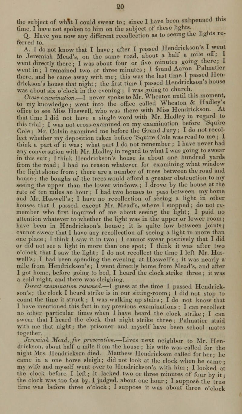 the subject of whSt I could swear to; since I have been subpenaed this time, I have not spoken to him on the subject of these lights. Q. Have you now any diiferent recollection as to seeing the hghts re- ferred to. A. I do not know that I have; after I passed Hendrickson's I went to Jeremiah Mead's, on the same road, about a half a mile ott; 1 went directly there; I was about four or five minutes going there; 1 went in; I remained two or three minutes ; I found Aaron 1 almatier there, and he came away with me; this was the last time I passed Hen- drickson's house that night; the first time I passed Hendrickson's house was about six o'clock in the evening ; I was going to church. Cross-examination.—\ never spoke to Mr. Wheaton until this moment, to my knowledge ; went into the office called Wheaton & Hadley's office to see Miss Haswell, who was there with Miss Hendrickson. At that time 1 did not have a single word with Mr. Hadley in regard to this trial; I was not cross-examined on my examination before 'Squire Cole ; Mr. Colvin examined me before the Grand Jury ; I do not recol- lect whether my deposition taken before 'Squire Cole was read to me ; I think a part of it was ; what part I do not remember ; 1 have never had any conversation with Mr. Hadley in regard to what I was going to swear in this suit; I think Hendrickson's house is about one hundred yards from the road; I had no reason whatever for examining what window the light shone from ; there are a number of trees between the road and house ; the boughs of the trees would afford a greater obstruction to my seeing the upper than the lower windows ; I drove by the house at the rate of ten miles an hour ; I had two houses to pass between my home and Mr. Haswell's; I have no recollection of seeing a light in other houses that I passed, except Mr. Mead's, where I stopped ; do not re- member who first inquired of me about seeing the light; I paid no attention whatever to whether the light was in the upper or lower room; have been in Hendrickson's house; it is quite low between joints; cannot swear that I have any recollection of seeing a light in more than one place; I think I saw it in two; I cannot swear positively that I did or did not see a light in more than one spot; I think it was after two o'clock that I saw the light; I do not recollect the time I left Mr. Has- well's ; T had been spending the evening at Haswell's ; it was nearly a mile from Hendrickson's ; I went directly home from Mead's, and after I got home, before going to bed, I heard the clock strike three ; it was a cold night, and there was sleighing. Direct examination resumed.—I guess at the time T passed Hendrick- son's ; the clock I heard strike is in our sitting-room ; I did not stop to count the time it struck ; I was walking up stairs ; I do not know that 1 have mentioned this fact in my previous examinalions ; I can recollect no other particular times when 1 have heard the clock strike ; I can swear that I heard the clock that night strike three; Palmatier staid with me that night; the prisoner and myself have been school mates together. Jeremiah Mead, for jrrosecution.—Lives next neighbor to Mr. Hen- drickson, about half a mile from the house ; his wife was called for the night Mrs. Hendrickscn died. Matthew Hendrickson called for her; he came in a one horse sleigh ; did not look at the clock when he came • my wife and myself went over to Hendrickson's with him ; I looked at the clock before I left; it lacked two or three minutes of four by it • the clock was too fast by, I judged, about one hour; I suppose the true time was before three o'clock; I suppose it was about three o'clock