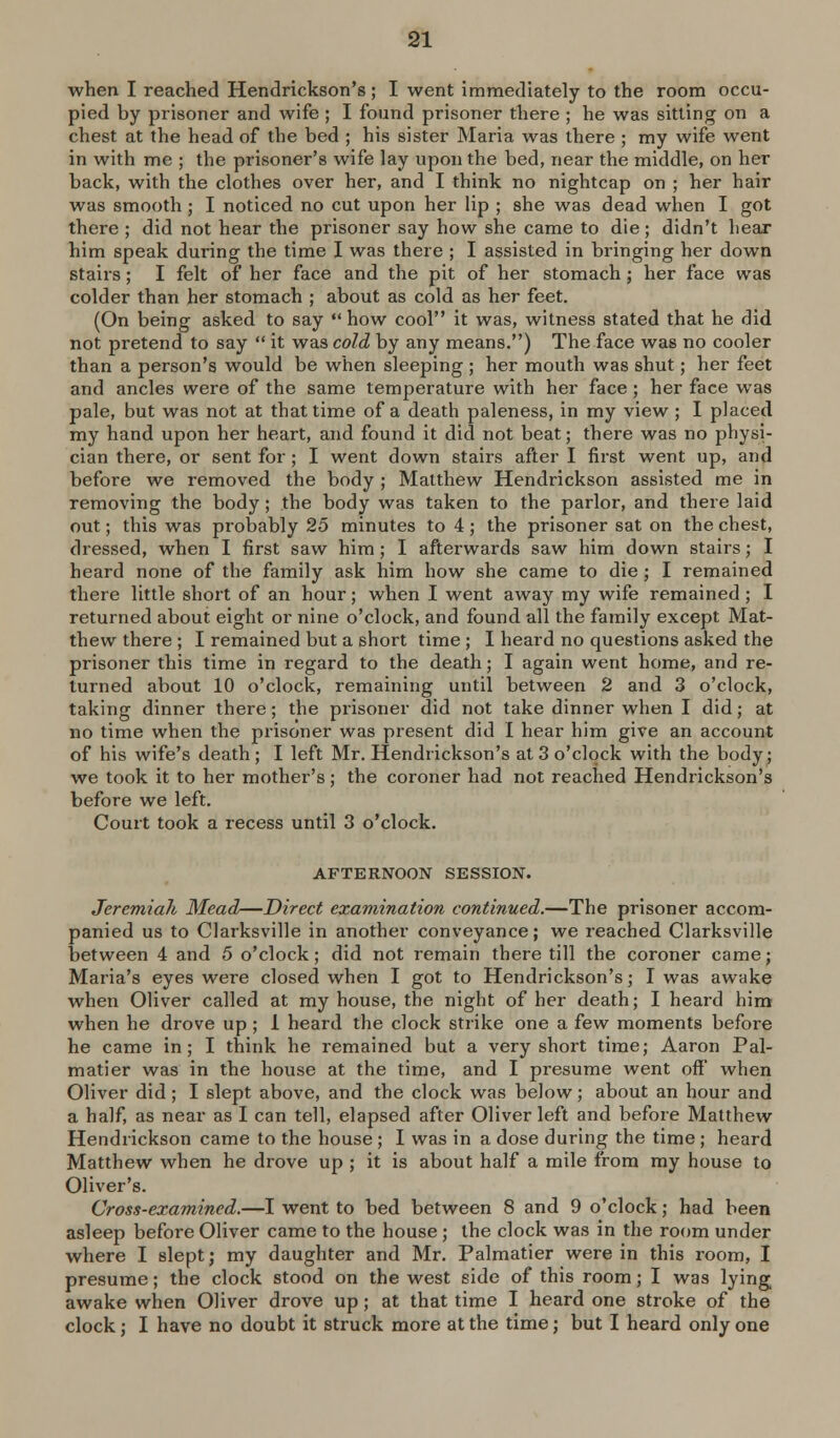 when I reached Hendrickson's ; I went immediately to the room occu- pied by prisoner and wife ; I found prisoner there ; he was sitting on a chest at the head of the bed ; his sister Maria was there ; my wife went in with me ; the prisoner's wife lay upon the bed, near the middle, on her back, with the clothes over her, and I think no nightcap on ; her hair was smooth; I noticed no cut upon her lip ; she was dead when I got there ; did not hear the prisoner say how she came to die; didn't hear him speak during the time I was there ; I assisted in bringing her down stairs; I felt of her face and the pit of her stomach; her face was colder than her stomach ; about as cold as her feet. (On being asked to say how cool it was, witness stated that he did not pretend to say it was cold by any means.) The face was no cooler than a person's would be when sleeping ; her mouth was shut; her feet and ancles were of the same temperature with her face ; her face was pale, but was not at that time of a death paleness, in my view ; I placed my hand upon her heart, and found it did not beat; there was no physi- cian there, or sent for; I went down stairs after I first went up, and before we removed the body ; Matthew Hendrickson assisted me in removing the body; the body was taken to the parlor, and there laid out; this was probably 25 minutes to 4; the prisoner sat on the chest, dressed, when I first saw him ; I afterwards saw him down stairs; I heard none of the family ask him how she came to die ; I remained there little short of an hour; when I went away my wife remained; I returned about eight or nine o'clock, and found all the family except Mat- thew there ; I remained but a short time ; I heard no questions asked the prisoner this time in regard to the death; I again went home, and re- turned about 10 o'clock, remaining until between 2 and 3 o'clock, taking dinner there ; the prisoner did not take dinner when I did; at no time when the prisoner was present did I hear him give an account of his wife's death ; I left Mr. Hendrickson's at 3 o'clock with the body^ we took it to her mother's; the coroner had not reached Hendrickson's before we left. Court took a recess until 3 o'clock. AFTERNOON SESSION. Jeremiah Mead—Direct examination continued.—The prisoner accom- panied us to Clarksville in another conveyance; we reached Clarksville between 4 and 5 o'clock; did not remain there till the coroner came; Maria's eyes were closed when I got to Hendrickson's; I was awake when Oliver called at my house, the night of her death; I heard him when he drove up; 1 heard the clock strike one a few moments before he came in; I think he remained but a very short time; Aaron Pal- matier was in the house at the time, and I presume went off when Oliver did; I slept above, and the clock was below; about an hour and a half, as near as I can tell, elapsed after Oliver left and before Matthew Hendrickson came to the house ; I was in a dose during the time ; heard Matthew when he drove up ; it is about half a mile from my house to Oliver's. Cross-examined.—I went to bed between 8 and 9 o'clock; had been asleep before Oliver came to the house ; the clock was in the rof)m under where I slept j my daughter and Mr. Palmatier were in this room, I presume; the clock stood on the west side of this room; I was lying awake when Oliver drove up; at that time I heard one stroke of the clock; I have no doubt it struck more at the time j but I heard only one