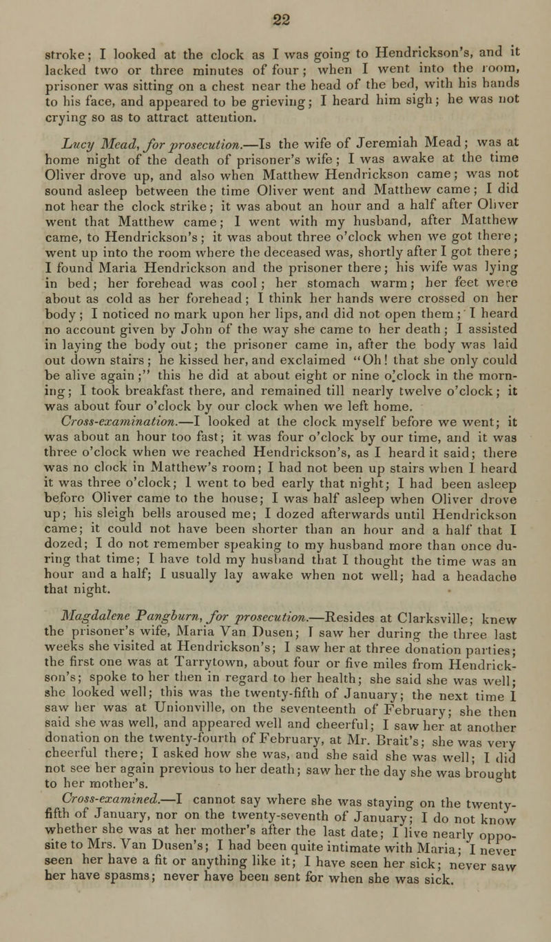 stroke; I looked at the clock as I was going to Hendrickson's, and it lacked two or three minutes of four; when I went into the ioom, prisoner was sitting on a chest near the head of the bed, with his hands to his face, and appeared to be grieving; I heard him sigh; he was not crying so as to attract attention. Lt/C7/ Mead, /or prosecution.—Is the wife of Jeremiah Mead; was at home night of the death of prisoner's wife ; I was awake at the time Oliver drove up, and also when Matthew Hendrickson came; was not sound asleep between the time Oliver went and Matthew came; I did not hear the clock strike; it was about an hour and a half after Oliver went that Matthew came; 1 went with my husband, after Matthew came, to Hendrickson's; it was about three o'clock when we got there; went up into the room where the deceased was, shortly after I got there ; I found Maria Hendrickson and the prisoner there; his wife was lying in bed; her forehead was cool; her stomach warm; her feet were about as cold as her forehead; I think her hands were crossed on her body ; I noticed no mark upon her lips, and did not open them ; I heard no account given by John of the way she came to her death ; I assisted in laying the body out; the prisoner came in, after the body was laid out down stairs ; he kissed her, and exclaimed Oh! that she only could be alive ag^ain ; this he did at about eig^ht or nine o'clock in the morn- ing; I took breakfast there, and remained till nearly twelve o'clock; it was about four o'clock by our clock when we left home. Cross-examination.—I looked at the clock myself before we went; it was about an hour too fast; it was four o'clock by our time, and it was three o'clock when we reached Hendrickson's, as I heard it said; there was no clock in Matthew's room; I had not been up stairs when 1 heard it was three o'clock; 1 went to bed early that night; I had been asleep before Oliver came to the house; I was half asleep when Oliver drove up; his sleigh bells aroused me; I dozed afterwards until Hendrickson came; it could not have been shorter than an hour and a half that I dozed; I do not remember speaking to my husband more than once du- ring that time; I have told my husband that I thought the time was an hour and a half; I usually lay awake when not well; had a headache that night. Magdalene Pangburn, for prosecution.—Resides at Clarksville; knew the prisoner's wife, Maria Van Dusen; I saw her during the three last weeks she visited at Hendrickson's; I saw her at three donation parties; the first one was at Tarrytown, about four or five miles from Hendrick- son's; spoke to her then in regard to her health; she said she was well- she looked well; this was the twenty-fifth of January; the next time 1 saw her was at Unionville, on the seventeenth of February; she then said she was well, and appeared well and cheerful; I saw her at another donation on the twenty-fourth of February, at Mr. Brait's; she was very cheerful there; I asked how she was, and she said she was well; I did not see her again previous to her death; saw her the day she was b'roucrht to her mother's. ° Cross-examined.—I cannot say where she was staying on the twenty- fifth of January, nor on the twenty-seventh of January; I do not know whether she was at her mother's after the last date; I live nearly oppo- site to Mrs. Van Dusen's; I had been quite intimate with Maria; I never seen her have a fit or anything like it; I have seen her sick; never saw her have spasms; never have been sent for when she was sick.