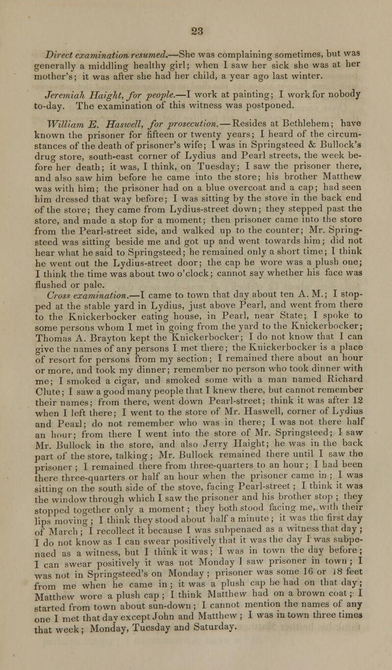 Direct examination resumed.—She was complaining sometimes, but was generally a middling healthy girl; when I saw her sick she was at her mother's; it was after she had her child, a year ago last winter. Jeremiah Haight, for people.—I work at painting; I work for nobody to-day. The examination of this witness was postponed. William E. Haswell, for prosecution. — Resides at Bethlehem; have known the prisoner for fifteen or twenty years; I heard of the circum- stances of the death of prisoner's wife; I was in Springsteed & Bullock's drug store, south-east corner of Lydius and Pearl streets, the week be- fore her death; it was, I think, on Tuesday; I saw the prisoner there, and also saw him before he came into the store; his brother Matthew was with him; the prisoner had on a blue overcoat and a cap; had seen him dressed that way before; I was sitting by the stove in the back end of the store; they came from Lydius-street down; they stepped past the store, and made a stop for a moment; then prisoner came into the store from the Pearl-street side, and walked up to the counter; Mr. Spring- steed was sitting beside me and got up and went towards him; did not hear what he said to Springsteed; he remained only a short time; I think he went out the Lydius-street door; the cap he wore was a plush one; I think the time was about two o'clock; cannot say whether his face was flushed or pale. Cross examination.—I came to town that day about ten A. M.; I stop- ped at the stable yard in Lydius, just above Pearl, and went from there to the Knickerbocker eating house, in Pearl, near State; I spoke to some persons whom I met in going from the yard to the Knickerbocker; Thomas A. Brayton kept the Knickerbocker; I do not know that I can give the names of any persons I met there; the Knickerbocker is a place of resort for persons from my section; I remained there about an hour or more, and took my dinner; remember no person who took dinner with me; I smoked a cigar, and smoked some with a man named Richard Clute; I saw a good many people that I knew there, but cannot remember their names; from there, went down Pearl-street; think it was after 12 when I left there; I went to the store of Mr. Haswell, corner of Lydius and Peatl; do not remember who was in there; I was not there half an hour; from there I went into the store of Mr. Springsteed; I saw Mr. Bullock in the store, and also Jerry Haight; he was in the back part of the store, talking ; Mr. Bullock remained there until I saw the prisoner; 1 remained there from three-quarters to an hour; I had been there three-quarters or half an hour when the prisoner came in ; I was sitting on the south side of the stove, facing Pearl-street; I think it was the window through which I saw the prisoner and his brother stop ; they stopped together only a moment; they both stood facing me,.with their lips moving ; I think they stood about half a minute ; it was the first day of March ;°I recollect it because I was subpenaed as a witness that day ; I do not know as I can swear positively that it was the day I was subpe- naed as a witness, but I think it was; I was in town the day before; I can swear positively it was not Monday I saw prisoner m town ; I was not in Springsteed's on Monday ; prisoner was some 16 or 18 feet from me when he came in ; it was a plush cap he had on that day; Matthew wore a plush cap ; I think Matthew had on a brown coat;: I started from town about sun-down; I cannot mention the names of any one I met that day except John and Matthew ; I was in town three times that week; Monday, Tuesday and Saturday.