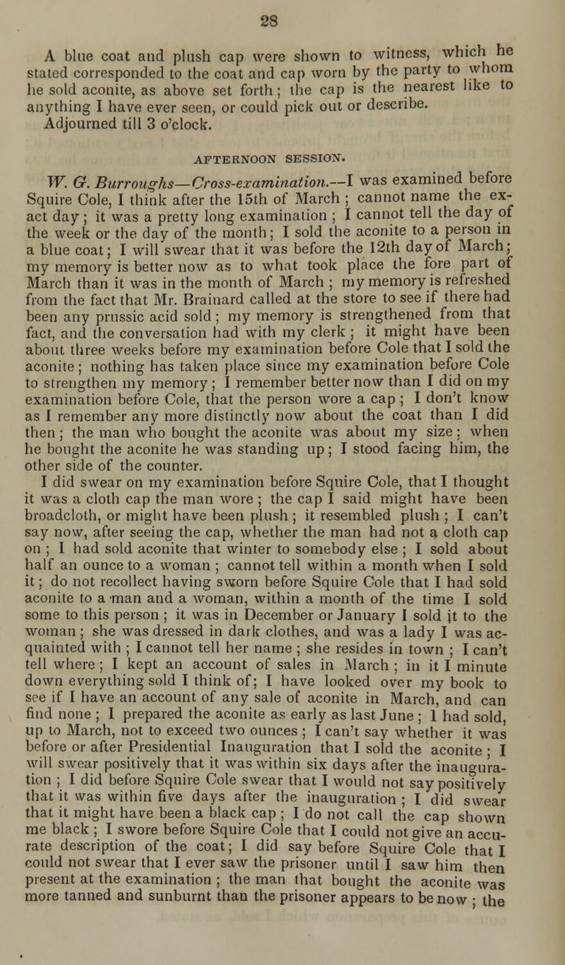 88 A blue coat and plush cap were shown to witness, which he stated corresponded to the coat and cap worn by the party to whom he sold aconite, as above set forth; the cap is the nearest like to anything I have ever seen, or could pick out or describe. Adjourned till 3 o'clock. AFTERNOON SESSION. W. G. Burroughs—Cross-examination.—I was examined before Squire Cole, I think after the 15th of March ; cannot name the ex- act day; it was a pretty long examination ; I cannot tell the day of the week or the day of the month; I sold the aconite to a person in a blue coat; I will swear that it was before the 12th day of March; my memory is better now as to what took place the fore part of March than it was in the month of March ; my memory is refreshed from the fact that Mr. Brainard called at the store to see if there had been any prussic acid sold; my memory is strengthened from that fact, and the conversation had with my clerk ; it might have been about three weeks before my examination before Cole that I sold the aconite; nothing has taken place since my examination before Cole to strengthen my memory ; I remember better now than 1 did on my examination before Cole, that the person wore a cap ; I don't know as I remember any more distinctly now about the coat than I did then; the man who bought the aconite was about my size; when he bought the aconite he was standing up; I stood facing him, the other side of the counter. I did swear on my examination before Squire Cole, that I thought it was a cloth cap the man wore ; the cap I said might have been broadcloth, or might have been plush ; it resembled plush; I can't say now, after seeing the cap, whether the man had not a cloth cap on ; I had sold aconite that winter to somebody else ; I sold about half an ounce to a woman ; cannot tell within a month when I sold it; do not recollect having sworn before Squire Cole that I had sold aconite to a -man and a woman, within a month of the time I sold some to this person ; it was in December or January I sold jt to the woman ; she was dressed in dark clothes, and was a lady I was ac- quainted with ; I cannot tell her name ; she resides in town ; I can't tell where ; I kept an account of sales in March ; in it I minute down everything sold I think of; I have looked over my book to see if I have an account of any sale of aconite in March, and can find none ; I prepared the aconite as early as last June ; 1 had sold, up to March, not to exceed two ounces ; I can't say whether it was before or after Presidential Inauguration that I sold the aconite • I will swear positively that it was within six days after the inaugura- tion ; I did before Squire Cole swear that I would not say positively that it was within five days after the inauguration ; I did swear that it might have been a black cap ; I do not call the cap shown me black ; I swore before Squire Cole that I could not give an accu- rate description of the coat; I did say before Squire Cole that I could not swear that I ever saw the prisoner until I saw him then present at the examination ; the man that bought the aconite was more tanned and sunburnt than the prisoner appears to be now • the
