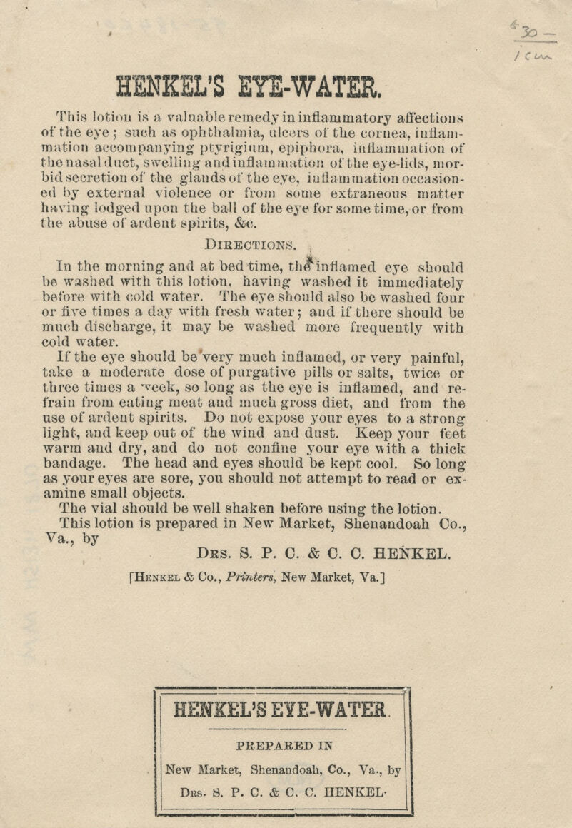 t Co*. EENEEL'S EYE-WATER. This lotion is a valuable remedy in inflammatory affections of the eye ; such as ophthalmia, ulcers of the cornea, inflam- mation accompanying ptyrigium, epiphora, inflammation of the nasal duct, swelling and inflammation of the eye-lids, mor- bid secretion of the glands of the eye, inflammation occasion- ed by external violence or from some extraneous matter having lodged upon the ball of the eye for some time, or from the abuse of ardent spirits, &c. Directions. In the morning and at bed time, the*inflamed eye should be washed with this lotion, having washed it immediately before with cold water. The eye should also be washed four or five times a day with fresh water; aud if there should be much discharge, it may be washed more frequently with cold water. If the eye should be very much inflamed, or very painful, take a moderate dose of purgative pills or salts, twice or three times a *veek, so long as the eye is inflamed, and re- frain from eating meat and much gross diet, and from the use of ardent spirits. Do not expose your eyes to a strong light, and keep out of the wind and dust. Keep your feet warm and dry, and do not confine your eye with a thick bandage. The head and eyes should be kept cool. So long- as your eyes are sore, you should not attempt to read or ex- amine small objects. The vial should be well shaken before using the lotion. This lotion is prepared in New Market, Shenandoah Co., Va., by Drs. S. P. C. & C. C. HENKEL. [Henkel & Co., Printers, New Market, Va.] HENKEL'S EYE-WATER. PREPARED IN New Market, Shenandoah, Co., Va., by Dks. 8. P. C. & C. C. HENKEL-