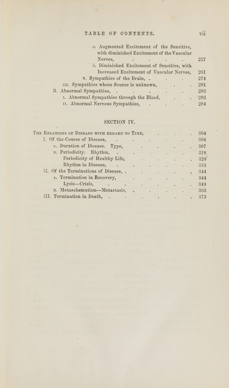 a. Augmented Excitement of the Sensitive, with diminished Excitement of the Vascular Nerves, .... 257 b. Diminished Excitement of Sensitive, with Increased Excitement of Vascular Nerves, 261 V. Sympathies of the Brain, . . . 274 in. Sympathies whose Source is unknown, . . 281 B. Abnormal Sympathies, ..... 283 i. Abnormal Sympathies through the Blood, . . 283 ii. Abnormal Nervous Sympathies, . . . 284 SECTION IV. Tiie Relations of Disease with regard to Time, I. Of the Course of Disease, a. Duration of Disease. Type, b. Periodicity. Rhythm, Periodicity of Healthy Life, Rhythm in Disease, II. Of the Terminations of Disease, . a. Termination in Recovery, Lysis—Crisis, b. Metaschematism—Metastasis, III. Termination in Death, . 304 304 . 307 318 . 320 333 . 344 344 . 349 363 . 373