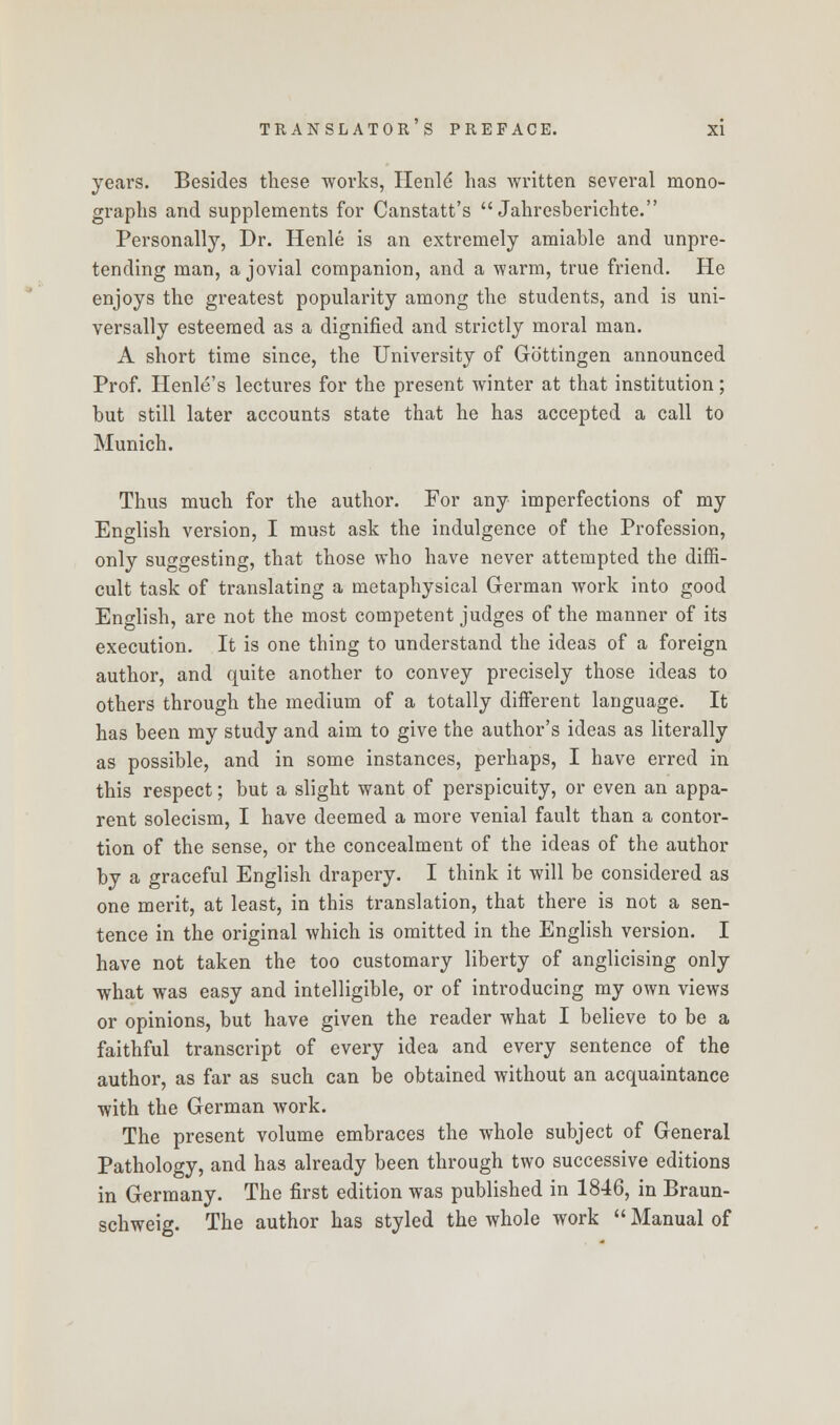 years. Besides these works, Henle* has written several mono- graphs and supplements for Canstatt's  Jahresberichte. Personally, Dr. Henle is an extremely amiable and unpre- tending man, a jovial companion, and a warm, true friend. He enjoys the greatest popularity among the students, and is uni- versally esteemed as a dignified and strictly moral man. A short time since, the University of Gb'ttingen announced Prof. Henle's lectures for the present winter at that institution; but still later accounts state that he has accepted a call to Munich. Thus much for the author. For any imperfections of my English version, I must ask the indulgence of the Profession, only suggesting, that those who have never attempted the diffi- cult task of translating a metaphysical German work into good English, are not the most competent judges of the manner of its execution. It is one thing to understand the ideas of a foreign author, and quite another to convey precisely those ideas to others through the medium of a totally different language. It has been my study and aim to give the author's ideas as literally as possible, and in some instances, perhaps, I have erred in this respect; but a slight want of perspicuity, or even an appa- rent solecism, I have deemed a more venial fault than a contor- tion of the sense, or the concealment of the ideas of the author by a graceful English drapery. I think it will be considered as one merit, at least, in this translation, that there is not a sen- tence in the original which is omitted in the English version. I have not taken the too customary liberty of anglicising only what was easy and intelligible, or of introducing my own views or opinions, but have given the reader what I believe to be a faithful transcript of every idea and every sentence of the author, as far as such can be obtained without an acquaintance with the German work. The present volume embraces the whole subject of General Pathology, and has already been through two successive editions in Germany. The first edition was published in 1846, in Braun- schweig. The author has styled the whole work  Manual of