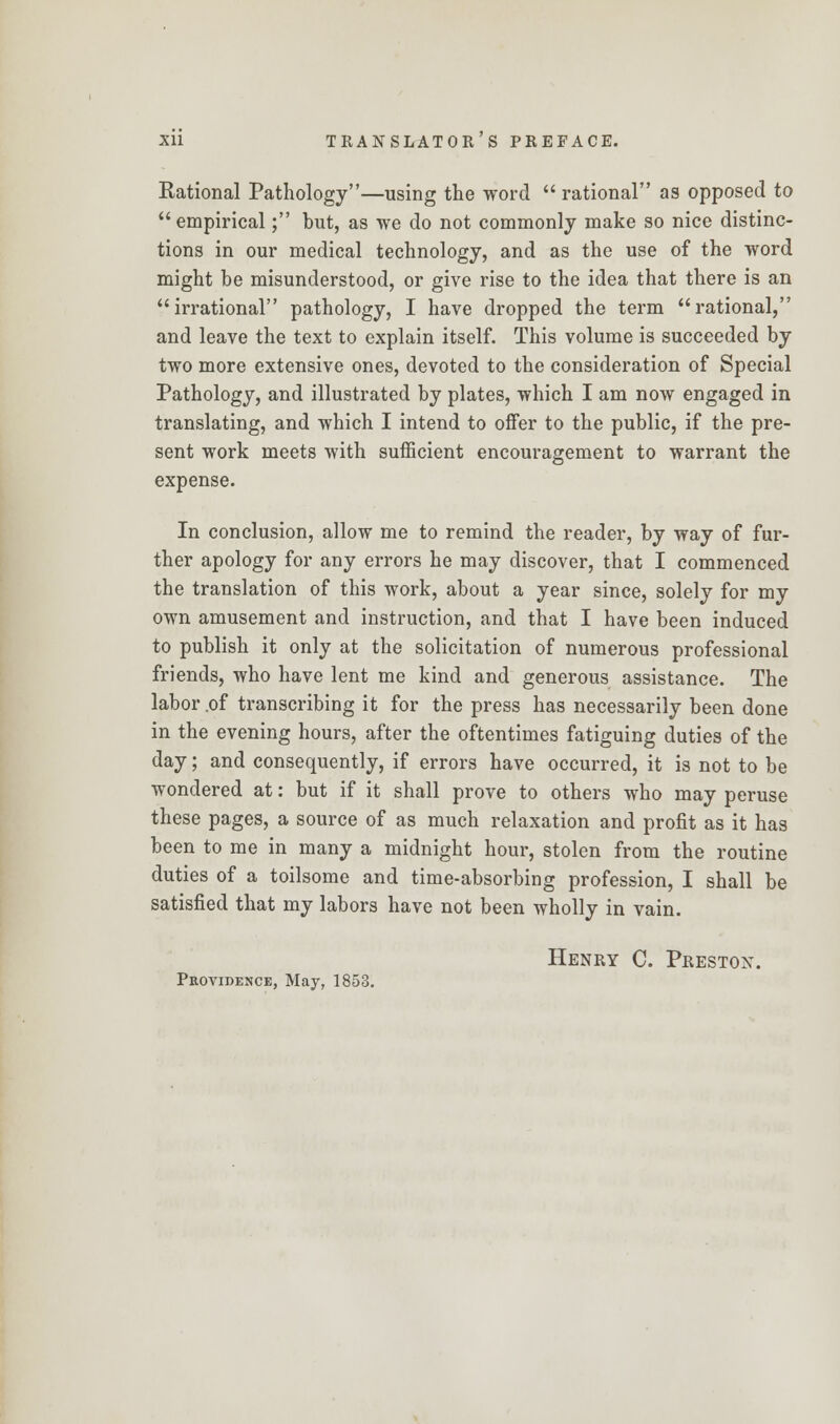 Rational Pathology—using the word  rational as opposed to  empirical; but, as we do not commonly make so nice distinc- tions in our medical technology, and as the use of the word might be misunderstood, or give rise to the idea that there is an irrational pathology, I have dropped the term rational, and leave the text to explain itself. This volume is succeeded by two more extensive ones, devoted to the consideration of Special Pathology, and illustrated by plates, which I am now engaged in translating, and which I intend to offer to the public, if the pre- sent work meets with sufficient encouragement to warrant the expense. In conclusion, allow me to remind the reader, by way of fur- ther apology for any errors he may discover, that I commenced the translation of this work, about a year since, solely for my own amusement and instruction, and that I have been induced to publish it only at the solicitation of numerous professional friends, who have lent me kind and generous assistance. The labor ,of transcribing it for the press has necessarily been done in the evening hours, after the oftentimes fatiguing duties of the day; and consequently, if errors have occurred, it is not to be wondered at: but if it shall prove to others who may peruse these pages, a source of as much relaxation and profit as it has been to me in many a midnight hour, stolen from the routine duties of a toilsome and time-absorbing profession, I shall be satisfied that my labors have not been wholly in vain. Henry C. Preston. Providence, May, 1853.