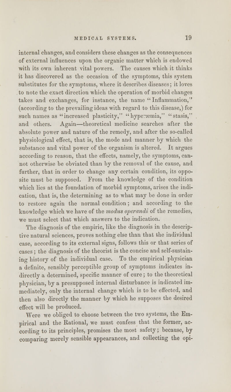 internal changes, and considers these changes as the consequences of external influences upon the organic matter which is endowed with its own inherent vital powers. The causes which it thinks it has discovered as the occasion of the symptoms, this system substitutes for the symptoms, where it describes diseases; it loves . to note the exact direction which the operation of morbid changes takes and exchanges, for instance, the name Inflammation, (according to the prevailing ideas with regard to this disease,) for such names as increased plasticity, hypersemia, stasis, and others. Again—theoretical medicine searches after the absolute power and nature of the remedy, and after the so-called physiological effect, that is, the mode and manner by which the substance and vital power of the organism is altered. It argues according to reason, that the effects, namely, the symptoms, can- not otherwise be obviated than by the removal of the cause, and further, that in order to change any certain condition, its oppo- site must be supposed. From the knowledge of the condition which lies at the foundation of morbid symptoms, arises the indi- cation, that is, the determining as to what may be done in order to restore again the normal condition; and according to the knowledge which we have of the modus operandi of the remedies, we must select that which answers to the indication. The diagnosis of the empiric, like the diagnosis in the descrip- tive natural sciences, proves nothing else than that the individual case, according to its external signs, follows this or that series of cases ; the diagnosis of the theorist is the concise and self-sustain- ing history of the individual case. To the empirical physician a definite, sensibly perceptible group of symptoms indicates in- directly a determined, specific manner of cure; to the theoretical physician, by a presupposed internal disturbance is indicated im- mediately, only the internal change which is to be effected, and then also directly the manner by which he supposes the desired effect will be produced. Were we obliged to choose between the two systems, the Em- pirical and the Rational, we must confess that the former, ac- cording to its principles, promises the most safety; because, by comparing merely sensible appearances, and collecting the opi-