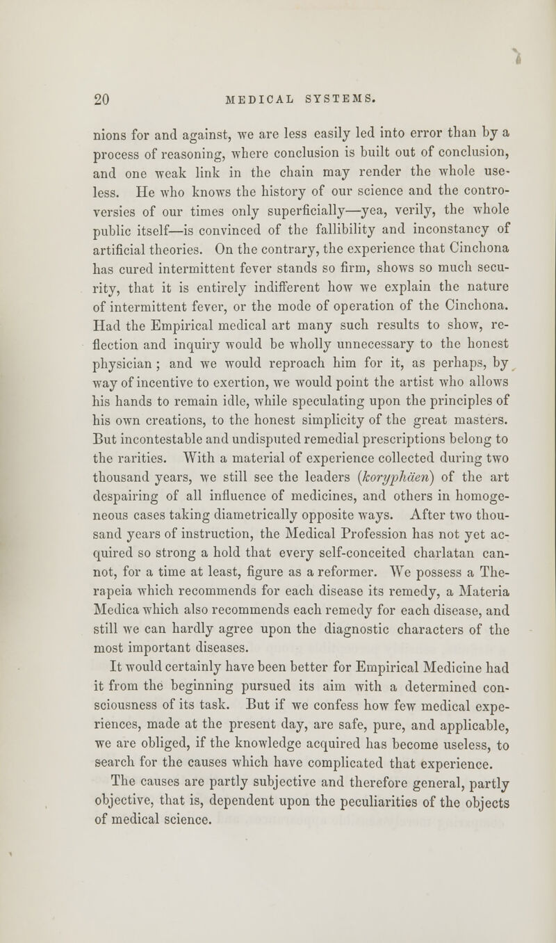 nions for and against, we are less easily led into error than by a process of reasoning, where conclusion is built out of conclusion, and one weak link in the chain may render the whole use- less. He who knows the history of our science and the contro- versies of our times only superficially—yea, verily, the whole public itself—is convinced of the fallibility and inconstancy of artificial theories. On the contrary, the experience that Cinchona has cured intermittent fever stands so firm, shows so much secu- rity, that it is entirely indifferent how we explain the nature of intermittent fever, or the mode of operation of the Cinchona. Had the Empirical medical art many such results to show, re- flection and inquiry would be wholly unnecessary to the honest physician ; and we would reproach him for it, as perhaps, by way of incentive to exertion, we would point the artist who allows his hands to remain idle, while speculating upon the principles of his own creations, to the honest simplicity of the great masters. But incontestable and undisputed remedial prescriptions belong to the rarities. With a material of experience collected during two thousand years, we still see the leaders (koryphden) of the art despairing of all influence of medicines, and others in homoge- neous cases taking diametrically opposite ways. After two thou- sand years of instruction, the Medical Profession has not yet ac- quired so strong a hold that every self-conceited charlatan can- not, for a time at least, figure as a reformer. We possess a The- rapeia which recommends for each disease its remedy, a Materia Medica which also recommends each remedy for each disease, and still we can hardly agree upon the diagnostic characters of the most important diseases. It would certainly have been better for Empirical Medicine had it from the beginning pursued its aim with a determined con- sciousness of its task. But if we confess how few medical expe- riences, made at the present day, are safe, pure, and applicable, we are obliged, if the knowledge acquired has become useless, to search for the causes which have complicated that experience. The causes are partly subjective and therefore general, partly objective, that is, dependent upon the peculiarities of the objects of medical science.