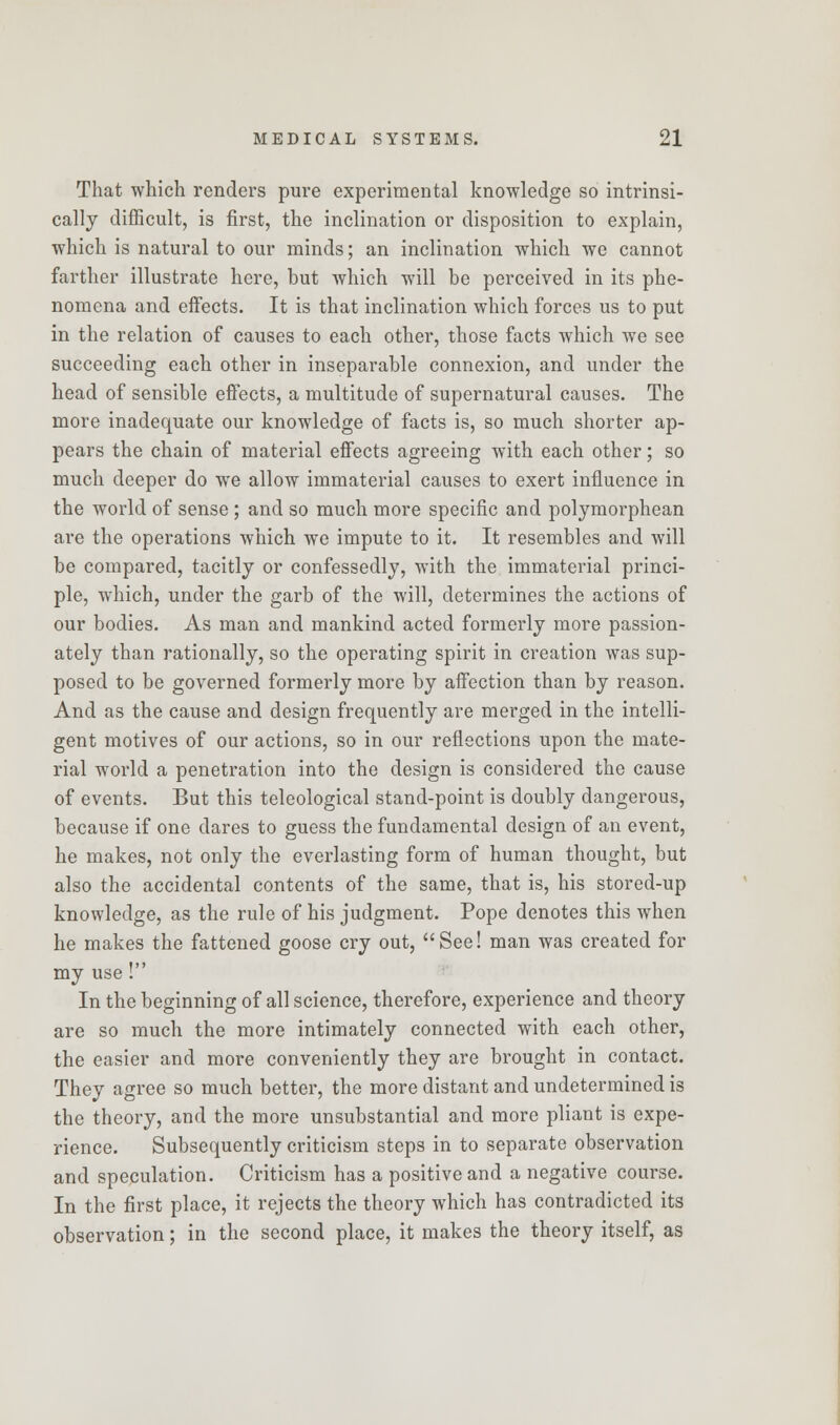 That which renders pure experimental knowledge so intrinsi- cally difficult, is first, the inclination or disposition to explain, which is natural to our minds; an inclination which we cannot farther illustrate here, but which will be perceived in its phe- nomena and effects. It is that inclination which forces us to put in the relation of causes to each other, those facts which we see succeeding each other in inseparable connexion, and under the head of sensible effects, a multitude of supernatural causes. The more inadequate our knowledge of facts is, so much shorter ap- pears the chain of material effects agreeing with each other; so much deeper do we allow immaterial causes to exert influence in the world of sense ; and so much more specific and polymorphean are the operations which we impute to it. It resembles and will be compared, tacitly or confessedly, with the immaterial princi- ple, which, under the garb of the will, determines the actions of our bodies. As man and mankind acted formerly more passion- ately than rationally, so the operating spirit in creation was sup- posed to be governed formerly more by affection than by reason. And as the cause and design frequently are merged in the intelli- gent motives of our actions, so in our reflections upon the mate- rial world a penetration into the design is considered the cause of events. But this teleological stand-point is doubly dangerous, because if one dares to guess the fundamental design of an event, he makes, not only the everlasting form of human thought, but also the accidental contents of the same, that is, his stored-up knowledge, as the rule of his judgment. Pope denotes this when he makes the fattened goose cry out, See! man was created for my use! In the beginning of all science, therefore, experience and theory are so much the more intimately connected with each other, the easier and more conveniently they are brought in contact. They agree so much better, the more distant and undetermined is the theory, and the more unsubstantial and more pliant is expe- rience. Subsequently criticism steps in to separate observation and speculation. Criticism has a positive and a negative course. In the first place, it rejects the theory which has contradicted its observation; in the second place, it makes the theory itself, as