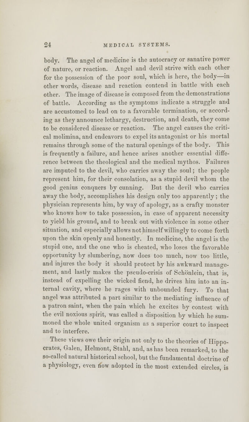 body. The angel of medicine is the autocracy or sanative power of nature, or reaction. Angel and devil strive with each other for the possession of the poor soul, which is here, the body—in other words, disease and reaction contend in battle with each other. The image of disease is composed from the demonstrations of battle. According as the symptoms indicate a struggle and are accustomed to lead on to a favorable termination, or accord- ing as they announce lethargy, destruction, and death, they come to be considered disease or reaction. The angel causes the criti- cal molimina, and endeavors to expel its antagonist or his mortal remains through some of the natural openings of the body. This is frequently a failure, and hence arises another essential diffe- rence between the theological and the medical mythos. Failures are imputed to the devil, who carries away the soul; the people represent him, for their consolation, as a stupid devil whom the good genius conquers by cunning. But the devil who carries away the body, accomplishes his design only too apparently; the physician represents him, by way of apology, as a crafty monster who knows how to take possession, in case of apparent necessity to yield his ground, and to break out with violence in some other situation, and especially allows not himself willingly to come forth upon the skin openly and honestly. In medicine, the angel is the stupid one, and the one who is cheated, who loses the favorable opportunity by slumbering, now does too much, now too little, and injures the body it should protect by his awkward manage- ment, and lastly makes the pseudo-crisis of Schb'nlein, that is, instead of expelling the wicked fiend, he drives him into an in- ternal cavity, where he rages with unbounded fury. To that angel was attributed a part similar to the mediating influence of a patron saint, when the pain which he excites by contest with the evil noxious spirit, was called a disposition by which he sum- moned the whole united organism as a superior court to inspect and to interfere. These views owe their origin not only to the theories of Hippo- crates, Galen, Helmont, Stahl, and, as has been remarked, to the so-called natural historical school, but the fundamental doctrine of a physiology, even now adopted in the most extended circles, is
