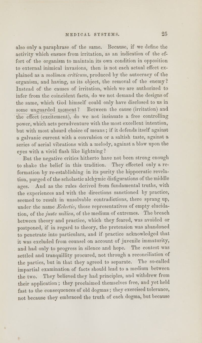 also only a paraphrase of the same. Because, if we define the activity which ensues from irritation, as an indication of the ef- fort of the organism to maintain its own condition in opposition to external inimical invasions, then is not each actual effect ex- plained as a molimen criticum, produced by the autocracy of the organism, and having, as its object, the removal of the enemy ? Instead of the causes of irritation, which we are authorized to infer from the coincident facts, do we not demand the designs of the same, which God himself could only have disclosed to us in some unguarded moment ? Between the cause (irritation) and the effect (excitement), do we not insinuate a free controlling power, which acts peradventure with the most excellent intention, but with most absurd choice of means ; if it defends itself against a galvanic current with a convulsion or a saltish taste, against a series of aerial vibrations with a melody, against a blow upon the eyes with a vivid flash like lightning ? But the negative critics hitherto have not been strong enough to shake the belief in this tradition. They effected only a re- formation by re-establishing in its purity the hippocratic revela- tion, purged of the scholastic alchymic disfigurations of the middle ages. And as the rules derived from fundamental truths, with the experiences and with the directions sanctioned by practice, seemed to result in unsolvable contradictions, there sprang up, under the name Eclectic, those representatives of empty elucida- tion, of the juste milieu, of the medium of extremes. The breach between theory and practice, which they feared, was avoided or postponed, if in regard to theory, the pretension was abandoned to penetrate into particulars, and if practice acknowledged that it was excluded from counsel on account of juvenile immaturity, and had only to progress in silence and hope. The contest was settled and tranquillity procured, not through a reconciliation of the parties, but in that they agreed to separate. The so-called impartial examination of facts should lead to a medium between the two. They believed they had principles, and withdrew from their application ; they proclaimed themselves free, and yet held fast to the consequences of old dogmas ; they exercised tolerance, not because they embraced the truth of each dogma, but because