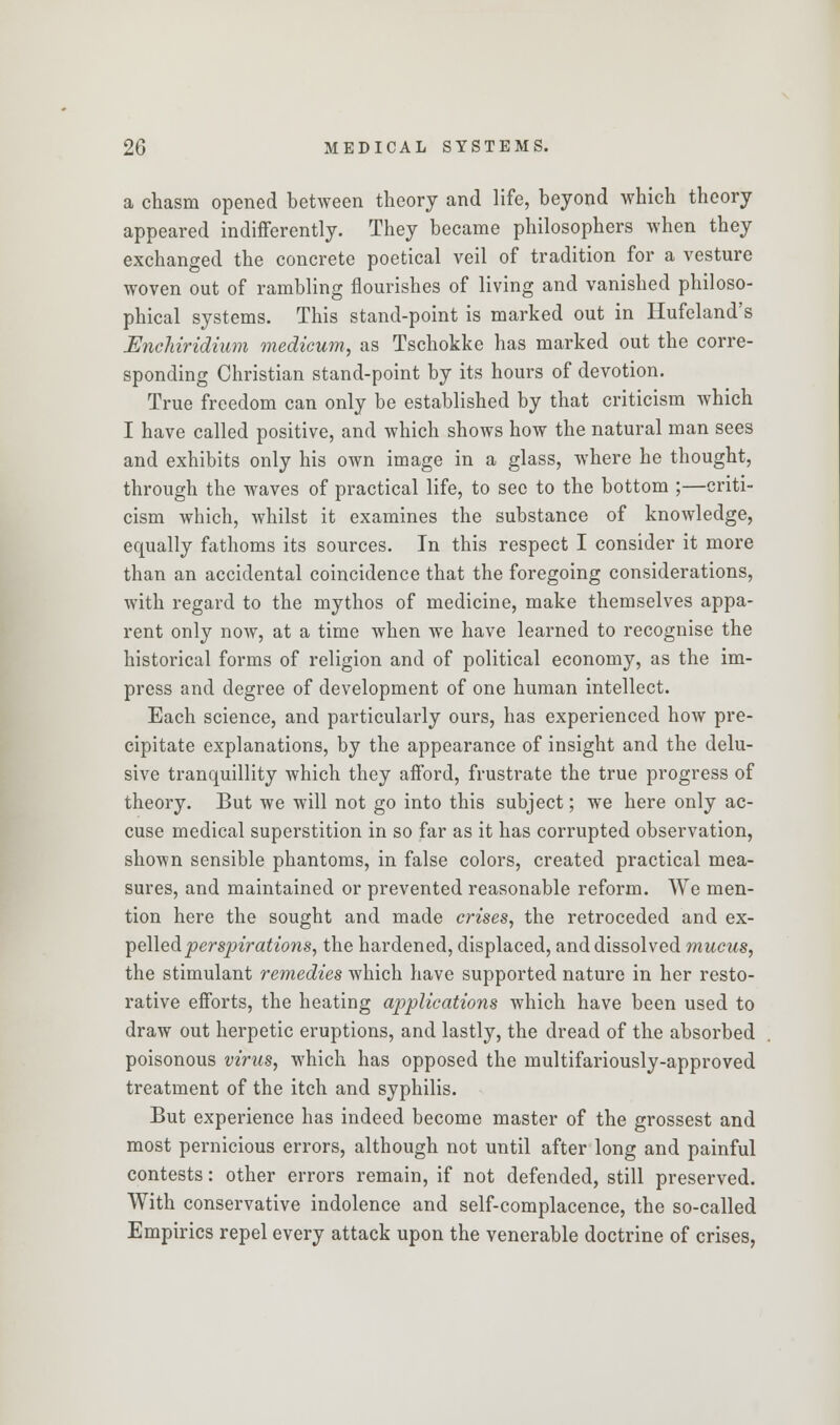 a chasm opened between theory and life, beyond which theory appeared indifferently. They became philosophers when they exchanged the concrete poetical veil of tradition for a vesture woven out of rambling flourishes of living and vanished philoso- phical systems. This stand-point is marked out in Hufeland's Enchiridium medicum, as Tschokke has marked out the corre- sponding Christian stand-point by its hours of devotion. True freedom can only be established by that criticism which I have called positive, and which shows how the natural man sees and exhibits only his own image in a glass, where he thought, through the waves of practical life, to sec to the bottom ;—criti- cism which, whilst it examines the substance of knowledge, equally fathoms its sources. In this respect I consider it more than an accidental coincidence that the foregoing considerations, with regard to the mythos of medicine, make themselves appa- rent only now, at a time when we have learned to recognise the historical forms of religion and of political economy, as the im- press and degree of development of one human intellect. Each science, and particularly ours, has experienced how pre- cipitate explanations, by the appearance of insight and the delu- sive tranquillity which they afford, frustrate the true progress of theory. But we will not go into this subject; we here only ac- cuse medical superstition in so far as it has corrupted observation, shown sensible phantoms, in false colors, created practical mea- sures, and maintained or prevented reasonable reform. We men- tion here the sought and made crises, the retroceded and ex- pelled perspirations, the hardened, displaced, and dissolved mucus, the stimulant remedies which have supported nature in her resto- rative efforts, the heating applications which have been used to draw out herpetic eruptions, and lastly, the dread of the absorbed poisonous virus, which has opposed the multifariously-approved treatment of the itch and syphilis. But experience has indeed become master of the grossest and most pernicious errors, although not until after long and painful contests: other errors remain, if not defended, still preserved. With conservative indolence and self-complacence, the so-called Empirics repel every attack upon the venerable doctrine of crises,