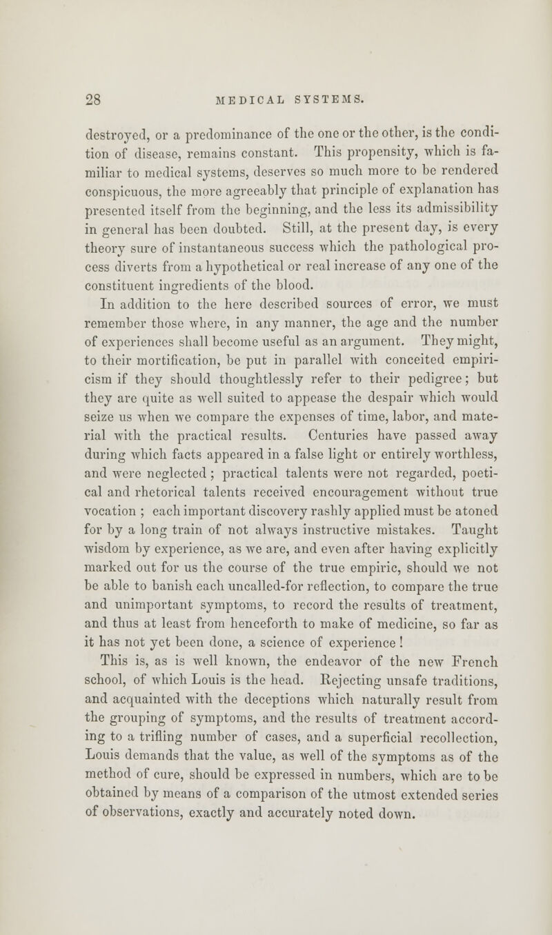 destroyed, or a predominance of the one or the other, is the condi- tion of disease, remains constant. This propensity, which is fa- miliar to medical systems, deserves so much more to be rendered conspicuous, the more agreeably that principle of explanation has presented itself from the beginning, and the less its admissibility in general has been doubted. Still, at the present day, is every theory sure of instantaneous success which the pathological pro- cess diverts from a hypothetical or real increase of any one of the constituent ingredients of the blood. In addition to the here described sources of error, we must remember those where, in any manner, the age and the number of experiences shall become useful as an argument. They might, to their mortification, be put in parallel with conceited empiri- cism if they should thoughtlessly refer to their pedigree; but they are quite as well suited to appease the despair which would seize us when we compare the expenses of time, labor, and mate- rial with the practical results. Centuries have passed away during which facts appeared in a false light or entirely worthless, and were neglected ; practical talents were not regarded, poeti- cal and rhetorical talents received encouragement without true vocation ; each important discovery rashly applied must be atoned for by a long train of not always instructive mistakes. Taught wisdom by experience, as we are, and even after having explicitly marked out for us the course of the true empiric, should we not be able to banish each uncalled-for reflection, to compare the true and unimportant symptoms, to record the results of treatment, and thus at least from henceforth to make of medicine, so far as it has not yet been done, a science of experience ! This is, as is well known, the endeavor of the new French school, of which Louis is the head. Rejecting unsafe traditions, and acquainted with the deceptions which naturally result from the grouping of symptoms, and the results of treatment accord- ing to a trifling number of cases, and a superficial recollection, Louis demands that the value, as well of the symptoms as of the method of cure, should be expressed in numbers, which are to be obtained by means of a comparison of the utmost extended series of observations, exactly and accurately noted down.