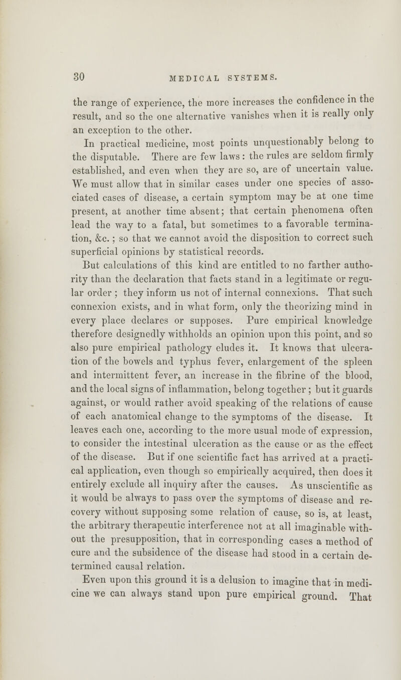 the range of experience, the more increases the confidence in the result, and so the one alternative vanishes when it is really only an exception to the other. In practical medicine, most points unquestionably belong to the disputable. There are few laws : the rules are seldom firmly established, and even when they are so, are of uncertain value. We must allow that in similar cases under one species of asso- ciated cases of disease, a certain symptom may be at one time present, at another time absent; that certain phenomena often lead the way to a fatal, but sometimes to a favorable termina- tion, &c.; so that we cannot avoid the disposition to correct such superficial opinions by statistical records. But calculations of this kind are entitled to no farther autho- rity than the declaration that facts stand in a legitimate or regu- lar order ; they inform us not of internal connexions. That such connexion exists, and in what form, only the theorizing mind in every place declares or supposes. Pure empirical knowledge therefore designedly withholds an opinion upon this point, and so also pure empirical pathology eludes it. It knows that ulcera- tion of the bowels and typhus fever, enlargement of the spleen and intermittent fever, an increase in the fibrine of the blood, and the local signs of inflammation, belong together; but it guards against, or would rather avoid speaking of the relations of cause of each anatomical change to the symptoms of the disease. It leaves each one, according to the more usual mode of expression, to consider the intestinal ulceration as the cause or as the effect of the disease. But if one scientific fact has arrived at a practi- cal application, even though so empirically acquired, then does it entirely exclude all inquiry after the causes. As unscientific as it would be always to pass over the symptoms of disease and re- covery without supposing some relation of cause, so is, at least the arbitrary therapeutic interference not at all imaginable with- out the presupposition, that in corresponding cases a method of cure and the subsidence of the disease had stood in a certain de- termined causal relation. Even upon this ground it is a delusion to imagine that in medi- cine we can always stand upon pure empirical ground. That