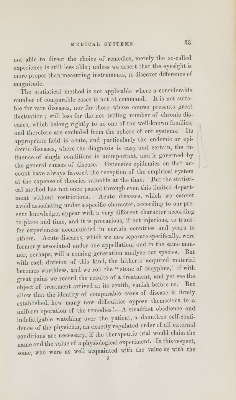 not able to direct the choice of remedies, merely the so-called experience is still less able; unless we assert that the eyesight is more proper than measuring instruments, to discover difference of magnitude. The statistical method is not applicable where a considerable number of comparable cases is not at command. It is not suita- ble for rare diseases, nor for those whose course presents great fluctuation; still less for the not trifling number of chronic dis- eases, which belong rightly to no one of the well-known families, and therefore are excluded from the sphere of our systems. Its appropriate field is acute, and particularly the endemic or epi- demic diseases, where the diagnosis is easy and certain, the in- fluence of single conditions is unimportant, and is governed by the general causes of disease. Extensive epidemics on that ac- count have always favored the reception of the empirical system at the expense of theories valuable at the time. But the statisti- cal method has not once passed through even this limited depart- ment without restrictions. Acute diseases, which we cannot avoid associating under a specific character, according to our pre- sent knowledge, appear with a very different character according to place and time, and it is precarious, if not injurious, to trans- fer experiences accumulated in certain countries and years to others. Acute diseases, which we now separate specifically, were formerly associated under one appellation, and in the same man- ner, perhaps, will a coming generation analyze our species. But with each division of this kind, the hitherto acquired material becomes worthless, and we roll the stone of Sisyphus, if with great pains we record the results of a treatment, and yet see the object of treatment arrived at its zenith, vanish before us. But allow that the identity of comparable cases of disease is firmly established, how many new difficulties oppose themselves to a uniform operation of the remedies!—A steadfast obedience and indefatigable watching over the patient, a dauntless self-confi- dence of the physician, an exactly regulated order of all external conditions are necessary, if the therapeutic trial would claim the name and the value of a physiological experiment. In this respect, some, who were as well acquainted with the value as with the