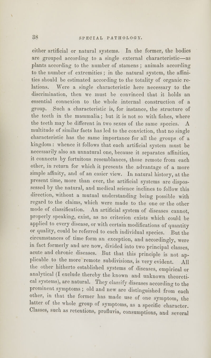 either artificial or natural systems. In the former, the bodies are grouped according to a single external characteristic—as plants according to the number of stamens ; animals according to the number of extremities ; in the natural system, the affini- ties should be estimated according to the totality of organic re- lations. Were a single characteristic here necessary to the discrimination, then we must be convinced that it holds an essential connexion to the whole internal construction of a group. Such a characteristic is, for instance, the structure of the teeth in the mammalia; but it is not so with fishes, where the teeth may be different in two sexes of the same species. A multitude of similar facts has led to the conviction, that no single characteristic has the same importance for all the groups of a kingdom: whence it follows that each artificial system must be necessarily also an unnatural one, because it separates affinities, it connects by fortuitous resemblances, those remote from each other, in return for which it presents the advantage of a more simple affinity, and of an easier view. In natural history, at the present time, more than ever, the artificial systems are dispos- sessed by the natural, and medical science inclines to follow this direction, without a mutual understanding being possible with regard to the claims, which were made to the one or the other mode of classification. An artificial system of diseases cannot, properly speaking, exist, as no criterion exists which could be applied to every disease, or with certain modifications of quantity or quality, could be referred to each individual species. But the circumstances of time form an exception, and accordingly, were in fact formerly and are now, divided into two principal classes, acute and chronic diseases. But that this principle is not ap- plicable to the more remote subdivisions, is very evident. All the other hitherto established systems of diseases, empirical or analytical (I exclude thereby the known and unknown theoreti- cal systems), are natural. They classify diseases according to the prominent symptoms ; old and new are distinguished from each other, in that the former has made use of one symptom, the latter of the whole group of symptoms, as a specific character. Classes, such as retentions, profluvia, consumptions, and several