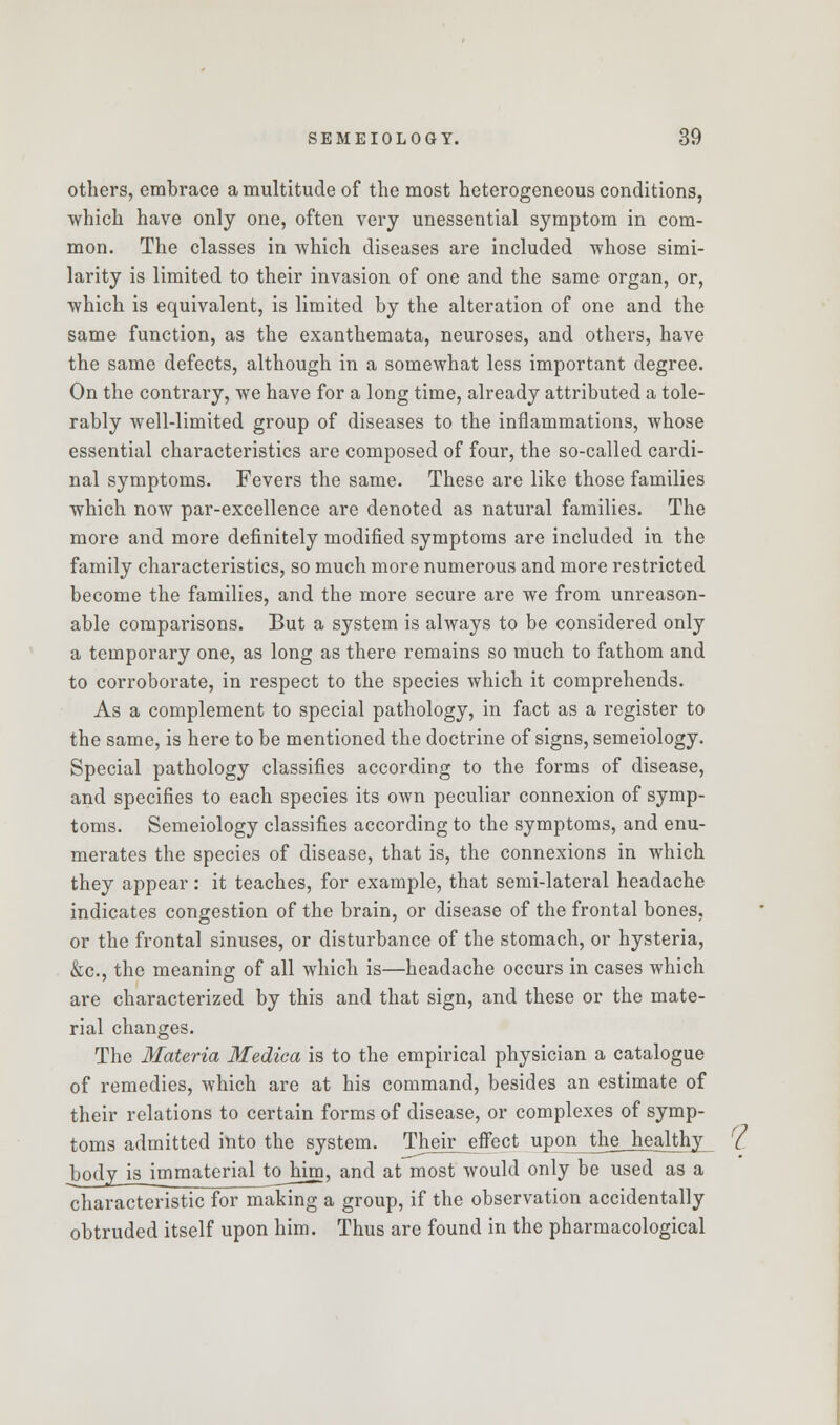 others, embrace a multitude of the most heterogeneous conditions, which have only one, often very unessential symptom in com- mon. The classes in which diseases are included whose simi- larity is limited to their invasion of one and the same organ, or, which is equivalent, is limited by the alteration of one and the same function, as the exanthemata, neuroses, and others, have the same defects, although in a somewhat less important degree. On the contrary, we have for a long time, already attributed a tole- rably well-limited group of diseases to the inflammations, whose essential characteristics are composed of four, the so-called cardi- nal symptoms. Fevers the same. These are like those families which now par-excellence are denoted as natural families. The more and more definitely modified symptoms are included in the family characteristics, so much more numerous and more restricted become the families, and the more secure are we from unreason- able comparisons. But a system is always to be considered only a temporary one, as long as there remains so much to fathom and to corroborate, in respect to the species which it comprehends. As a complement to special pathology, in fact as a register to the same, is here to be mentioned the doctrine of signs, semeiology. Special pathology classifies according to the forms of disease, and specifies to each species its own peculiar connexion of symp- toms. Semeiology classifies according to the symptoms, and enu- merates the species of disease, that is, the connexions in which they appear: it teaches, for example, that semi-lateral headache indicates congestion of the brain, or disease of the frontal bones, or the frontal sinuses, or disturbance of the stomach, or hysteria, &c, the meaning of all which is—headache occurs in cases which are characterized by this and that sign, and these or the mate- rial changes. The Materia Medica is to the empirical physician a catalogue of remedies, which are at his command, besides an estimate of their relations to certain forms of disease, or complexes of symp- toms admitted into the system. Their effect upon_the_JiejMy__ bodyjsjmmaterial to him, and at most would only be used as a characteristic for making a group, if the observation accidentally obtruded itself upon him. Thus are found in the pharmacological