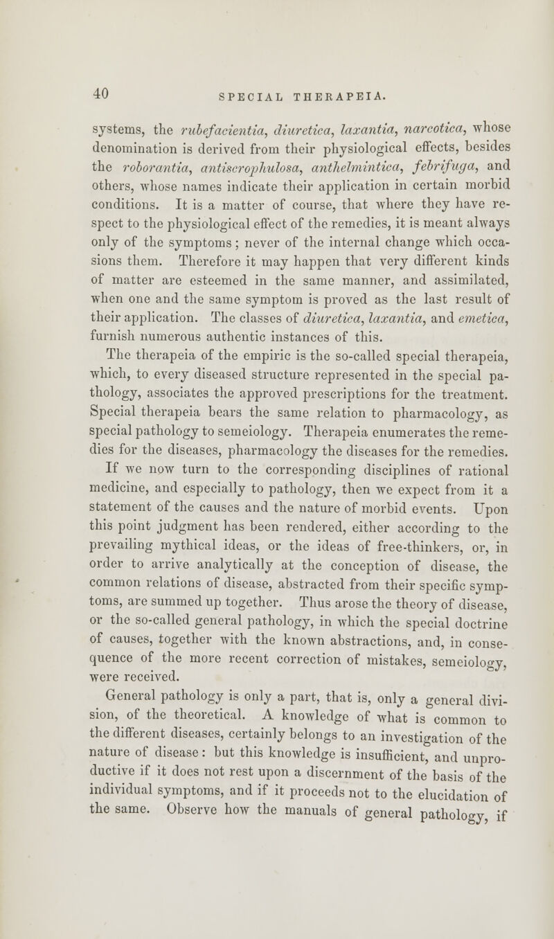 systems, the rubefacientia, diuretiea, laxantia, nareotica, whose denomination is derived from their physiological effects, besides the roborantia, antiscrophulosa, anthelmintic a, febrifuga, and others, whose names indicate their application in certain morbid conditions. It is a matter of course, that where they have re- spect to the physiological effect of the remedies, it is meant always only of the symptoms; never of the internal change which occa- sions them. Therefore it may happen that very different kinds of matter are esteemed in the same manner, and assimilated, when one and the same symptom is proved as the last result of their application. The classes of diuretiea, laxantia, and emetica, furnish numerous authentic instances of this. The therapeia of the empiric is the so-called special therapeia, which, to every diseased structure represented in the special pa- thology, associates the approved prescriptions for the treatment. Special therapeia bears the same relation to pharmacology, as special pathology to semeiology. Therapeia enumerates the reme- dies for the diseases, pharmacology the diseases for the remedies. If we now turn to the corresponding disciplines of rational medicine, and especially to pathology, then we expect from it a statement of the causes and the nature of morbid events. Upon this point judgment has been rendered, either according to the prevailing mythical ideas, or the ideas of free-thinkers, or, in order to arrive analytically at the conception of disease, the common relations of disease, abstracted from their specific symp- toms, are summed up together. Thus arose the theory of disease, or the so-called general pathology, in which the special doctrine of causes, together with the known abstractions, and, in conse- quence of the more recent correction of mistakes, semeiology, were received. General pathology is only a part, that is, only a general divi- sion, of the theoretical. A knowledge of what is common to the different diseases, certainly belongs to an investigation of the nature of disease: but this knowledge is insufficient, and unpro- ductive if it does not rest upon a discernment of the basis of the individual symptoms, and if it proceeds not to the elucidation of the same. Observe how the manuals of general pathology, if