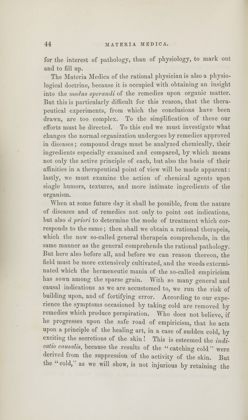 for the interest of pathology, than of physiology, to mark out and to fill up. The Materia Medica of the rational physician is also a physio- logical doctrine, because it is occupied with obtaining an insight into the modus operandi of the remedies upon organic matter. But this is particularly difficult for this reason, that the thera- peutical experiments, from which the conclusions have been drawn, are too complex. To the simplification of these our efforts must be directed. To this end we must investigate what changes the normal organization undergoes by remedies approved in diseases; compound drugs must be analyzed chemically, their ingredients especially examined and compared, by which means not only the active principle of each, but also the basis of their affinities in a therapeutical point of view will be made apparent: lastly, we must examine the action of chemical agents upon single humors, textures, and more intimate ingredients of the organism. When at some future day it shall be possible, from the nature of diseases and of remedies not only to point out indications, but also a priori to determine the mode of treatment which cor- responds to the same; then shall we obtain a rational therapeia, which the now so-called general therapeia comprehends, in the same manner as the general comprehends the rational pathology. But here also before all, and before we can reason thereon, the field must be more extensively cultivated, and the weeds extermi- nated which the hermeneutic mania of the so-called empiricism has sown among the sparse grain. With so many general and causal indications as we are accustomed to, we run the risk of building upon, and of fortifying error. According to our expe- rience the symptoms occasioned by taking cold are removed by remedies which produce perspiration. Who does not believe, if he progresses upon the safe road of empiricism, that he acts upon a principle of the healing art, in a case of sudden cold, by exciting the secretions of the skin ! This is esteemed the indi- cate causalis, because the results of the catching cold were derived from the suppression of the activity of the skin. But the cold, as we will show, is not injurious by retaining the