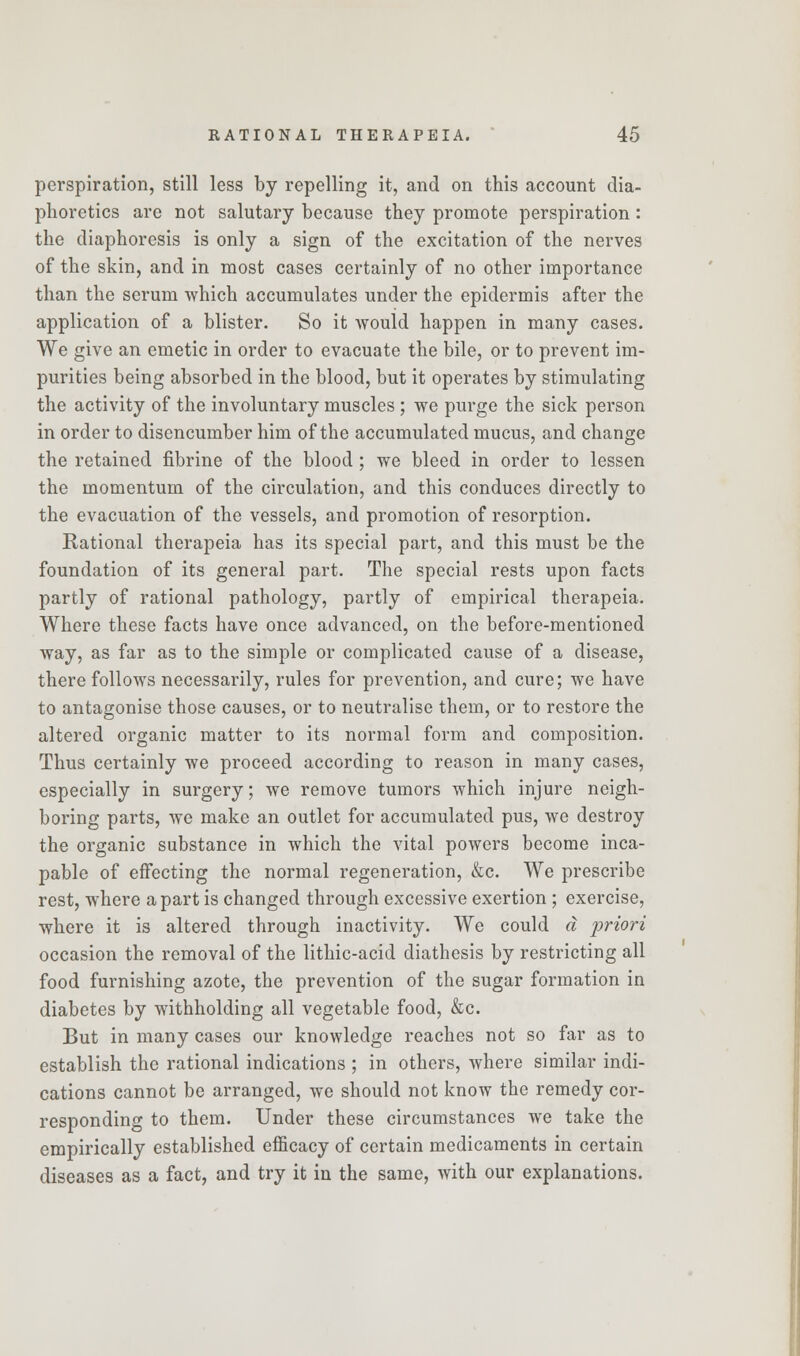 perspiration, still less by repelling it, and on this account dia- phoretics are not salutary because they promote perspiration: the diaphoresis is only a sign of the excitation of the nerves of the skin, and in most cases certainly of no other importance than the serum which accumulates under the epidermis after the application of a blister. So it would happen in many cases. We give an emetic in order to evacuate the bile, or to prevent im- purities being absorbed in the blood, but it operates by stimulating the activity of the involuntary muscles ; we purge the sick person in order to disencumber him of the accumulated mucus, and change the retained fibrine of the blood; we bleed in order to lessen the momentum of the circulation, and this conduces directly to the evacuation of the vessels, and promotion of resorption. Rational therapeia has its special part, and this must be the foundation of its general part. The special rests upon facts partly of rational pathology, partly of empirical therapeia. Where these facts have once advanced, on the before-mentioned way, as far as to the simple or complicated cause of a disease, there follows necessarily, rules for prevention, and cure; we have to antagonise those causes, or to neutralise them, or to restore the altered organic matter to its normal form and composition. Thus certainly we proceed according to reason in many cases, especially in surgery; we remove tumors which injure neigh- boring parts, we make an outlet for accumulated pus, we destroy the organic substance in which the vital powers become inca- pable of effecting the normal regeneration, &c. We prescribe rest, where a part is changed through excessive exertion ; exercise, where it is altered through inactivity. We could a priori occasion the removal of the lithic-acid diathesis by restricting all food furnishing azote, the prevention of the sugar formation in diabetes by withholding all vegetable food, &c. But in many cases our knowledge reaches not so far as to establish the rational indications ; in others, where similar indi- cations cannot be arranged, we should not know the remedy cor- responding to them. Under these circumstances we take the empirically established efficacy of certain medicaments in certain diseases as a fact, and try it in the same, with our explanations.