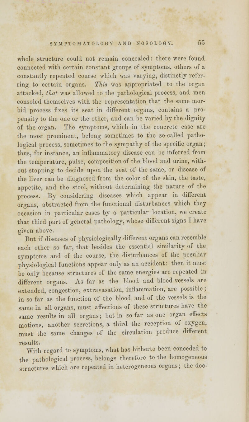 whole structure could not remain concealed: there were found connected with certain constant groups of symptoms, others of a constantly repeated course which was varying, distinctly refer- ring to certain organs. This was appropriated to the organ attacked, that was allowed to the pathological process, and men consoled themselves with the representation that the same mor- bid process fixes its seat in different organs, contains a pro- pensity to the one or the other, and can be varied by the dignity of the organ. The symptoms, which in the concrete case are the most prominent, belong sometimes to the so-called patho- logical process, sometimes to the sympathy of the specific organ; thus, for instance, an inflammatory disease can be inferred from the temperature, pulse, composition of the blood and urine, with- out stopping to decide upon the seat of the same, or disease of the liver can be diagnosed from the color of the skin, the taste, appetite, and the stool, without determining the nature of the process. By considering diseases which appear in different organs, abstracted from the functional disturbances which they occasion in particular cases by a particular location, we create that third part of general pathology, whose different signs I have given above. But if diseases of physiologically different organs can resemble each other so far, that besides the essential similarity of the symptoms and of the course, the disturbances of the peculiar physiological functions appear only as an accident: then it must be only because structures of the same energies are repeated in different organs. As far as the blood and blood-vessels are extended, congestion, extravasation, inflammation, are possible; in so far as the function of the blood and of the vessels is the same in all organs, must affections of these structures have the same results in all organs; but in so far as one organ effects motions, another secretions, a third the reception of oxygen, must the same changes of the circulation produce different results. With regard to symptoms, what has hitherto been conceded to the pathological process, belongs therefore to the homogeneous structures which are repeated in heterogeneous organs; the doc-