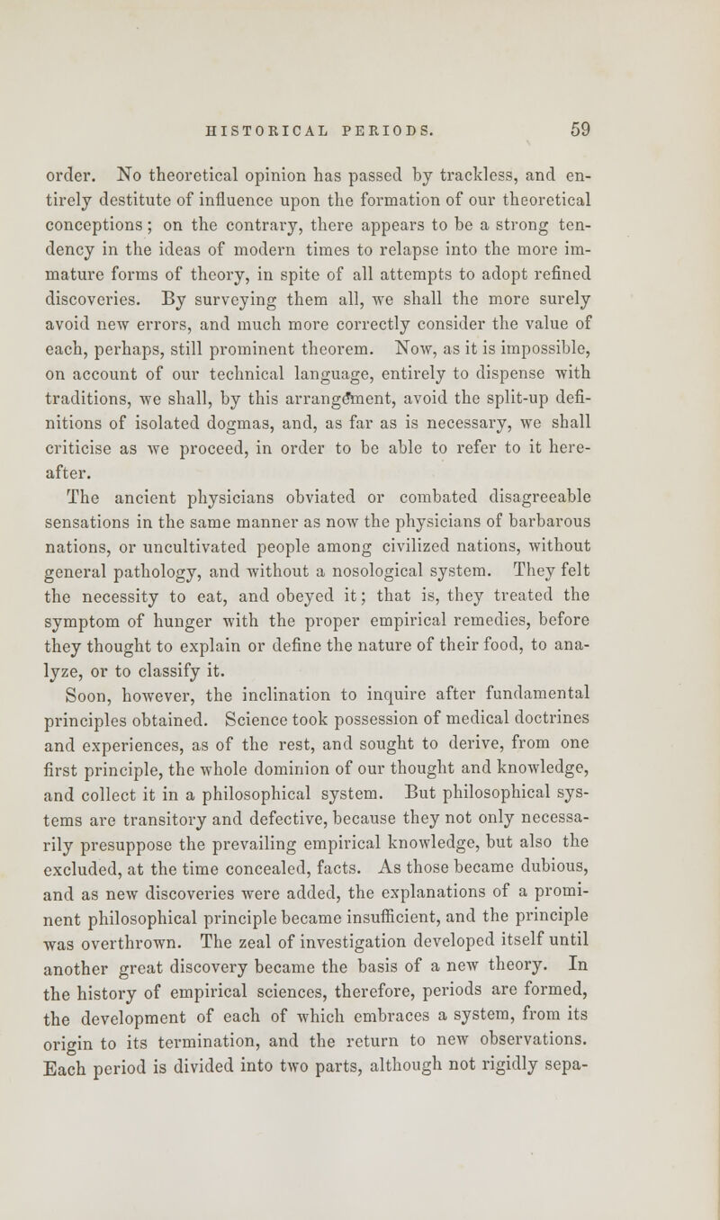 order. No theoretical opinion has passed by trackless, and en- tirely destitute of influence upon the formation of our theoretical conceptions; on the contrary, there appears to be a strong ten- dency in the ideas of modern times to relapse into the more im- mature forms of theory, in spite of all attempts to adopt refined discoveries. By surveying them all, we shall the more surely avoid new errors, and much more correctly consider the value of each, perhaps, still prominent theorem. Now, as it is impossible, on account of our technical language, entirely to dispense with traditions, we shall, by this arrangement, avoid the split-up defi- nitions of isolated dogmas, and, as far as is necessary, we shall criticise as we proceed, in order to be able to refer to it here- after. The ancient physicians obviated or combated disagreeable sensations in the same manner as now the physicians of barbarous nations, or uncultivated people among civilized nations, without general pathology, and without a nosological system. They felt the necessity to eat, and obeyed it; that is, they treated the symptom of hunger with the proper empirical remedies, before they thought to explain or define the nature of their food, to ana- lyze, or to classify it. Soon, however, the inclination to inquire after fundamental principles obtained. Science took possession of medical doctrines and experiences, as of the rest, and sought to derive, from one first principle, the whole dominion of our thought and knowledge, and collect it in a philosophical system. But philosophical sys- tems are transitory and defective, because they not only necessa- rily presuppose the prevailing empirical knowledge, but also the excluded, at the time concealed, facts. As those became dubious, and as new discoveries were added, the explanations of a promi- nent philosophical principle became insufficient, and the principle was overthrown. The zeal of investigation developed itself until another great discovery became the basis of a new theory. In the history of empirical sciences, therefore, periods are formed, the development of each of which embraces a system, from its origin to its termination, and the return to new observations. Each period is divided into two parts, although not rigidly sepa-