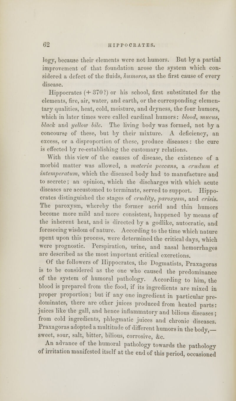 logy, because their elements were not humors. But by a partial improvement of that foundation arose the system which con- sidered a defect of the fluids, liumores, as the first cause of every disease. Hippocrates (+ 370 ?) or his school, first substituted for the elements, fire, air, water, and earth, or the corresponding elemen- tary qualities, heat, cold, moisture, and dryness, the four humors, which in later times were called cardinal humors: blood, mucus, black and yellow bile. The living body was formed, not by a concourse of these, but by their mixture. A deficiency, an excess, or a disproportion of these, produce diseases: the cure is effected by re-establishing the customary relations. With this view of the causes of disease, the existence of a morbid matter was allowed, a materia peccans, a crudum et intemperatum, which the diseased body had to manufacture and to secrete; an opinion, which the discharges with which acute diseases are accustomed to terminate, served to support. Hippo- crates distinguished the stages of crudity, paroxysm, and crisis. The paroxysm, whereby the former acrid and thin humors become more mild and more consistent, happened by means of the inherent heat, and is directed by a godlike, autocratic, and foreseeing wisdom of nature. According to the time which nature spent upon this process, were determined the critical days, which were prognostic. Perspiration, urine, and nasal hemorrhages are described as the most important critical excretions. Of the followers of Hippocrates, the Dogmatists, Praxagoras is to be considered as the one who caused the predominance of the system of humoral pathology. According to him, the blood is prepared from the food, if its ingredients are mixed in proper proportion; but if any one ingredient in particular pre- dominates, there are other juices produced from heated parts : juices like the gall, and hence inflammatory and bilious diseases ; from cold ingredients, phlegmatic juices and chronic diseases! Praxagoras adopted a multitude of different humors in the body,— sweet, sour, salt, bitter, bilious, corrosive &c. An advance of the humoral pathology towards the pathology of irritation manifested itself at the end of this period, occasioned