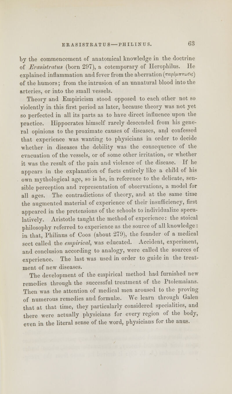 by the commencement of anatomical knowledge in the doctrine of Erasistratus (born 297), a cotemporary of Herophilus. He explained inflammation and fever from the aberration (■jrapsVxTwtfig) of the humors; from the intrusion of an unnatural blood into the arteries, or into the small vessels. Theory and Empiricism stood opposed to each other not so violently in this first period as later, because theory was not yet so perfected in all its parts as to have direct influence upon the practice. Hippocrates himself rarely descended from his gene- ral opinions to the proximate causes of diseases, and confessed that experience was wanting to physicians in order to decide whether in diseases the debility was the consequence of the evacuation of the vessels, or of some other irritation, or whether it was the result of the pain and violence of the disease. If he appears in the explanation of facts entirely like a child of his . own mythological age, so is he, in reference to the delicate, sen- sible perception and representation of observations, a model for all ages. The contradictions of theory, and at the same time the augmented material of experience of their insufficiency, first appeared in the pretensions of the schools to individualize specu- latively. Aristotle taught the method of experience: the stoical philosophy referred to experience as the source of all knowledge: in that, Philinus of Coos (about 279), the founder of a medical sect called the empirical, was educated. Accident, experiment, and conclusion according to analogy, were called the sources of experience. The last was used in order to guide in the treat- ment of new diseases. The development of the empirical method had furnished new remedies through the successful treatment of the Ptolemaians. Then was the attention of medical men aroused to the proving of numerous remedies and formulae. We learn through Galen that at that time, they particularly considered specialities, and there were actually physicians for every region of the body, even in the literal sense of the word, physicians for the anus.