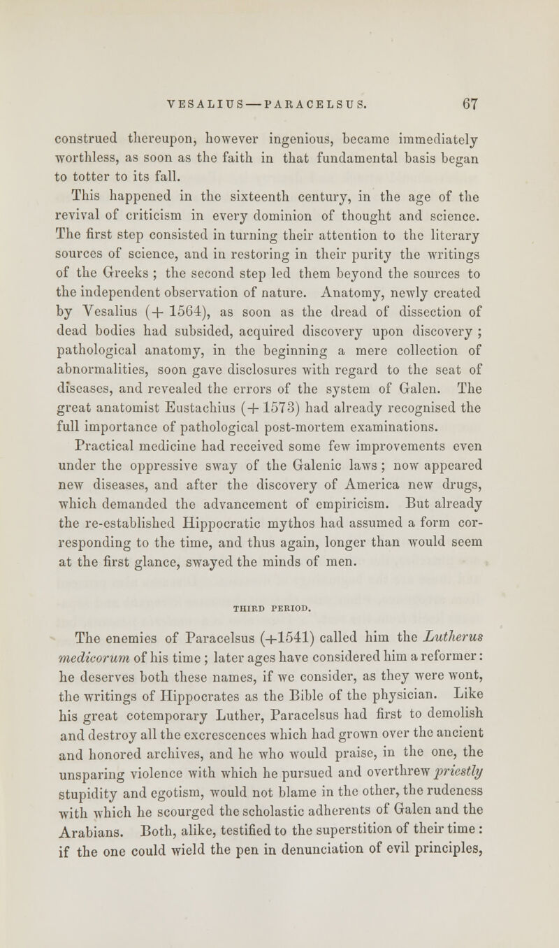 construed thereupon, however ingenious, became immediately worthless, as soon as the faith in that fundamental basis began to totter to its fall. This happened in the sixteenth century, in the age of the revival of criticism in every dominion of thought and science. The first step consisted in turning their attention to the literary sources of science, and in restoring in their purity the writings of the Greeks ; the second step led them beyond the sources to the independent observation of nature. Anatomy, newly created by Vesalius (+ 1564), as soon as the dread of dissection of dead bodies had subsided, acquired discovery upon discovery ; pathological anatomy, in the beginning a mere collection of abnormalities, soon gave disclosures with regard to the seat of diseases, and revealed the errors of the system of Galen. The great anatomist Eustachius (+1573) had already recognised the full importance of pathological post-mortem examinations. Practical medicine had received some few improvements even under the oppressive sway of the Galenic laws ; now appeared new diseases, and after the discovery of America new drugs, which demanded the advancement of empiricism. But already the re-established Hippocratic mythos had assumed a form cor- responding to the time, and thus again, longer than would seem at the first glance, swayed the minds of men. THIRD PERIOD. The enemies of Paracelsus (+1541) called him the Lutherus medicorum of his time ; later ages have considered him a reformer: he deserves both these names, if we consider, as they were wont, the writings of Hippocrates as the Bible of the physician. Like his great cotemporary Luther, Paracelsus had first to demolish and destroy all the excrescences which had grown over the ancient and honored archives, and he who would praise, in the one, the unsparing violence with which he pursued and overthrew priestly stupidity and egotism, would not blame in the other, the rudeness with which he scourged the scholastic adherents of Galen and the Arabians. Both, alike, testified to the superstition of their time : if the one could wield the pen in denunciation of evil principles,