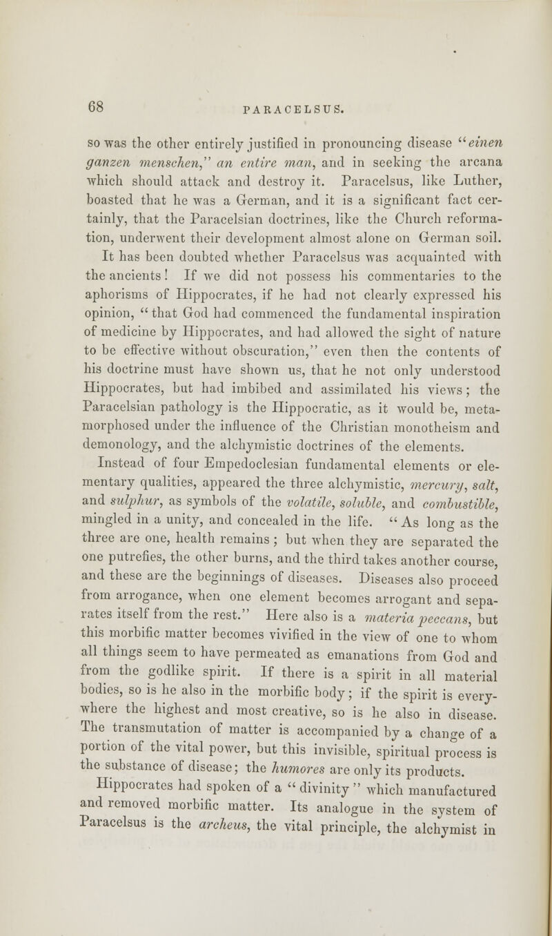 so was the other entirely justified in pronouncing disease u einen ganzen menschen, an entire man, and in seeking the arcana which should attack and destroy it. Paracelsus, like Luther, boasted that he was a German, and it is a significant fact cer- tainly, that the Paracelsian doctrines, like the Church reforma- tion, underwent their development almost alone on German soil. It has been doubted whether Paracelsus was acquainted with the ancients! If we did not possess his commentaries to the aphorisms of Hippocrates, if he had not clearly expressed his opinion,  that God had commenced the fundamental inspiration of medicine by Hippocrates, and had allowed the sight of nature to be effective without obscuration, even then the contents of his doctrine must have shown us, that he not only understood Hippocrates, but had imbibed and assimilated his views; the Paracelsian pathology is the Hippocratic, as it would be, meta- morphosed under the influence of the Christian monotheism and demonology, and the alchymistic doctrines of the elements. Instead of four Empedoclesian fundamental elements or ele- mentary qualities, appeared the three alchymistic, mercury, salt, and sulphur, as symbols of the volatile, soluble, and combustible, mingled in a unity, and concealed in the life.  As long as the three are one, health remains ; but when they are separated the one putrefies, the other burns, and the third takes another course, and these are the beginnings of diseases. Diseases also proceed from arrogance, when one element becomes arrogant and sepa- rates itself from the rest. Here also is a materia peccans, but this morbific matter becomes vivified in the view of one to whom all things seem to have permeated as emanations from God and from the godlike spirit. If there is a spirit in all material bodies, so is he also in the morbific body; if the spirit is every- where the highest and most creative, so is he also in disease. The transmutation of matter is accompanied by a change of a portion of the vital power, but this invisible, spiritual process is the substance of disease; the humores are only its products. Hippocrates had spoken of a  divinity  which manufactured and removed morbific matter. Its analogue in the system of Paracelsus is the archeus, the vital principle, the alchymist in