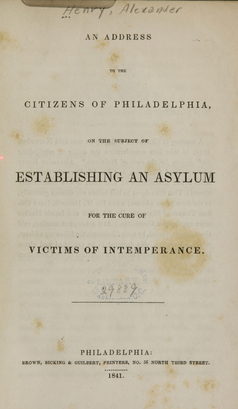 , /1/c *£ t/Jer AN ADDRESS CITIZENS OF PHILADELPHIA, ON THE SUBJECT OF ESTABLISHING AN ASYLUM FOR THE CURE OF VICTIMS OF INTEMPERANCE ' PHILADELPHIA: BROWN, BICKING & GUILBERT, PRINTERS, NO. 56 NORTH THIRD STREET. 1841.