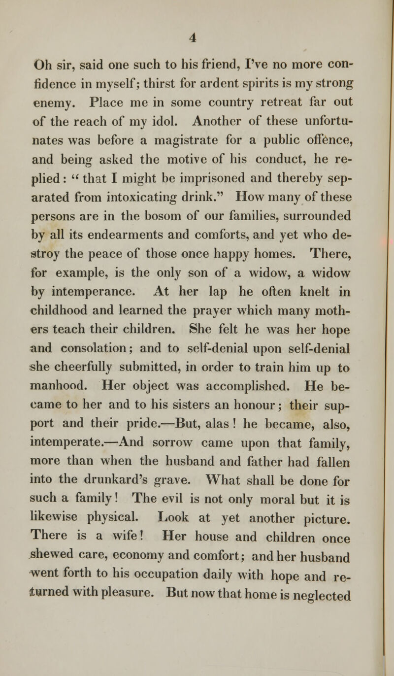 Oh sir, said one such to his friend, I've no more con- fidence in myself; thirst for ardent spirits is my strong enemy. Place me in some country retreat far out of the reach of my idol. Another of these unfortu- nates was before a magistrate for a public offence, and being asked the motive of his conduct, he re- plied : M that I might be imprisoned and thereby sep- arated from intoxicating drink. How many of these persons are in the bosom of our families, surrounded by all its endearments and comforts, and yet who de- stroy the peace of those once happy homes. There, for example, is the only son of a widow, a widow by intemperance. At her lap he often knelt in childhood and learned the prayer which many moth- ers teach their children. She felt he was her hope and consolation; and to self-denial upon self-denial she cheerfully submitted, in order to train him up to manhood. Her object was accomplished. He be- came to her and to his sisters an honour; their sup- port and their pride.—But, alas! he became, also, intemperate.—And sorrow came upon that family, more than when the husband and father had fallen into the drunkard's grave. What shall be done for such a family! The evil is not only moral but it is likewise physical. Look at yet another picture. There is a wife! Her house and children once shewed care, economy and comfort; and her husband went forth to his occupation daily with hope and re- turned with pleasure. But now that home is neglected