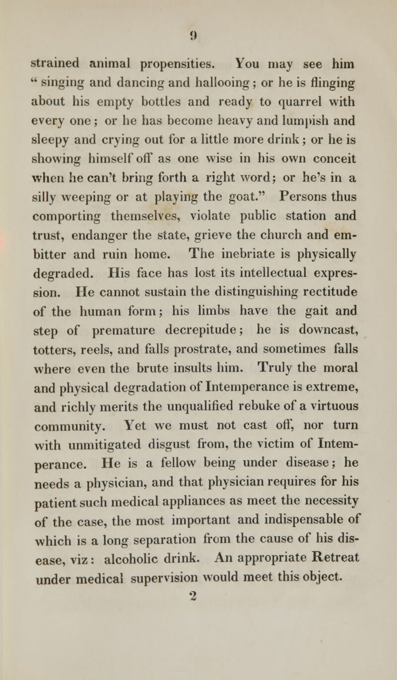 i) strained animal propensities. You may see him  singing and dancing and hallooing; or he is flinging about his empty bottles and ready to quarrel with every one ; or he has become heavy and lumpish and sleepy and crying out for a little more drink; or he is showing himself off as one wise in his own conceit when he can't bring forth a right word; or he's in a silly weeping or at playing the goat. Persons thus comporting themselves, violate public station and trust, endanger the state, grieve the church and em- bitter and ruin home. The inebriate is physically degraded. His face has lost its intellectual expres- sion. He cannot sustain the distinguishing rectitude of the human form; his limbs have the gait and step of premature decrepitude; he is downcast, totters, reels, and falls prostrate, and sometimes falls where even the brute insults him. Truly the moral and physical degradation of Intemperance is extreme, and richly merits the unqualified rebuke of a virtuous community. Yet we must not cast off, nor turn with unmitigated disgust from, the victim of Intem- perance. He is a fellow being under disease; he needs a physician, and that physician requires for his patient such medical appliances as meet the necessity of the case, the most important and indispensable of which is a long separation from the cause of his dis- ease, viz: alcoholic drink. An appropriate Retreat under medical supervision would meet this object. 2