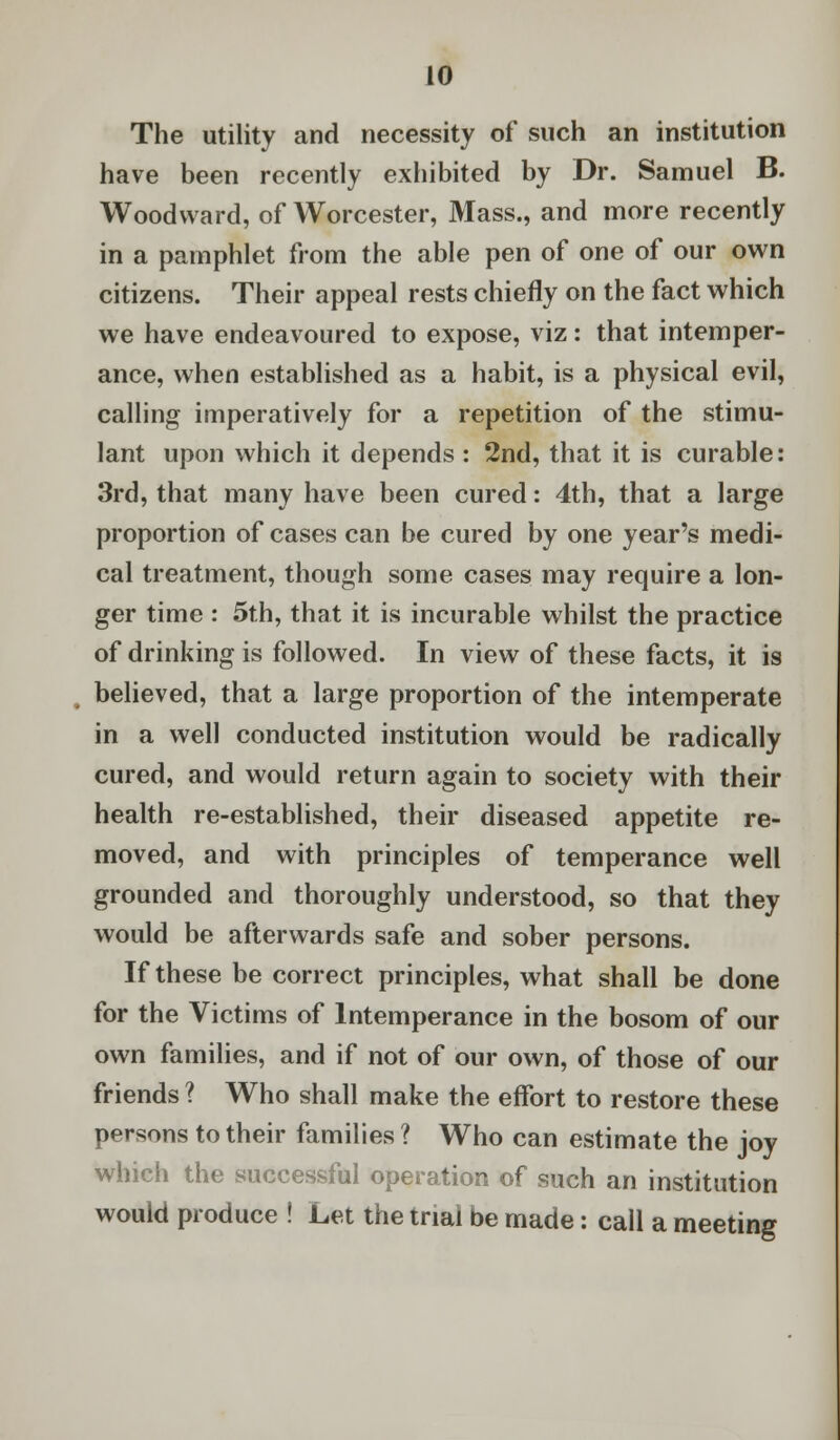 The utility and necessity of such an institution have been recently exhibited by Dr. Samuel B. Woodward, of Worcester, Mass., and more recently in a pamphlet from the able pen of one of our own citizens. Their appeal rests chiefly on the fact which we have endeavoured to expose, viz: that intemper- ance, when established as a habit, is a physical evil, calling imperatively for a repetition of the stimu- lant upon which it depends : 2nd, that it is curable: 3rd, that many have been cured: 4th, that a large proportion of cases can be cured by one year's medi- cal treatment, though some cases may require a lon- ger time : 5th, that it is incurable whilst the practice of drinking is followed. In view of these facts, it is believed, that a large proportion of the intemperate in a well conducted institution would be radically cured, and would return again to society with their health re-established, their diseased appetite re- moved, and with principles of temperance well grounded and thoroughly understood, so that they would be afterwards safe and sober persons. If these be correct principles, what shall be done for the Victims of Intemperance in the bosom of our own families, and if not of our own, of those of our friends ? Who shall make the effort to restore these persons to their families ? Who can estimate the joy which the successful operation of such an institution would produce ! Let the trial be made: call a meeting