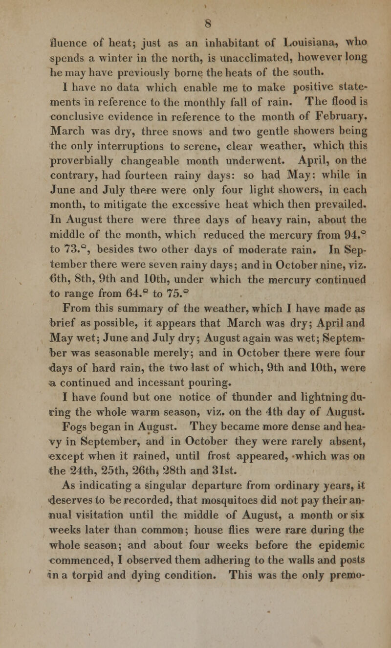 flucnce of heat; just as an inhabitant of Louisiana, who spends a winter in the north, is unacclimated, however long he may have previously borne the heats of the south. I have no data which enable me to make positive state- ments in reference to the monthly fall of rain. The flood is conclusive evidence in reference to the month of February. March was dry, three snows and two gentle showers being the only interruptions to serene, clear weather, which this proverbially changeable month underwent. April, on the contrary, had fourteen rainy days: so had May: while in June and July there were only four light showers, in each month, to mitigate the excessive heat which then prevailed. In August there were three days of heavy rain, about the middle of the month, which reduced the mercury from 94.° to 73.Q, besides two other days of moderate rain. In Sep- tember there were seven rainy days; and in October nine, viz. 6th, 8th, 9th and 10th, under which the mercury continued to range from 64.° to 75.° From this summary of the weather, which I have made as brief as possible, it appears that March was dry; April and May wet; June and July dry; August again was wet; Septem- ber was seasonable merely; and in October there were four <days of hard rain, the two last of which, 9th and 10th, were a continued and incessant pouring. I have found but one notice of thunder and lightning du- ring the whole warm season, viz. on the 4th day of August. Fogs began in August. They became more dense and hea- vy in September, and in October they were rarely absent, «xcept when it rained, until frost appeared, »which was on the 24th, 25th, 26th, 28th and 31st. As indicating a singular departure from ordinary years, it deserves to be recorded, that mosquitoes did not pay their an- nual visitation until the middle of August, a month or six weeks later than common; house flies were rare during the whole season; and about four weeks before the epidemic commenced, I observed them adhering to the walls and posts in a torpid and dying condition. This was the only premo-