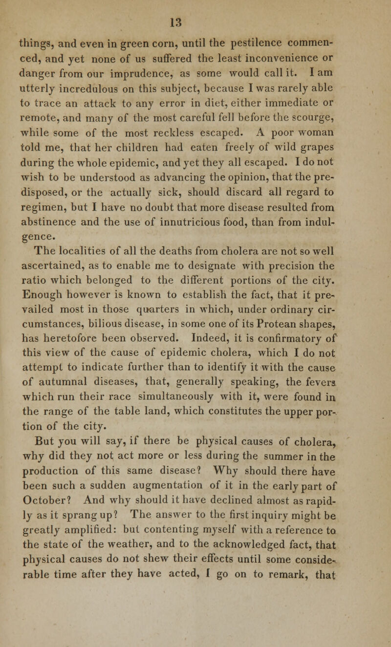 things, and even in green corn, until the pestilence commen- ced, and yet none of us suffered the least inconvenience or danger from our imprudence, as some would call it. I am utterly incredulous on this subject, because I was rarely able to trace an attack to any error in diet, either immediate or remote, and many of the most careful fell before the scourge, while some of the most reckless escaped. A poor woman told me, that her children had eaten freely of wild grapes during the whole epidemic, and yet they all escaped. I do not wish to be understood as advancing the opinion, that the pre- disposed, or the actually sick, should discard all regard to regimen, but I have no doubt that more disease resulted from abstinence and the use of innutricious food, than from indul- gence. The localities of all the deaths from cholera are not so well ascertained, as to enable me to designate with precision the ratio which belonged to the different portions of the city. Enough however is known to establish the fact, that it pre- vailed most in those quarters in which, under ordinary cir- cumstances, bilious disease, in some one of its Protean shapes, has heretofore been observed. Indeed, it is confirmatory of this view of the cause of epidemic cholera, which I do not attempt to indicate further than to identify it with the cause of autumnal diseases, that, generally speaking, the fevera which run their race simultaneously with it, were found in the range of the table land, which constitutes the upper por- tion of the city. But you will say, if there be physical causes of cholera, why did they not act more or less during the summer in the production of this same disease? Why should there have been such a sudden augmentation of it in the early part of October? And why should it have declined almost as rapid- ly as it sprang up? The answer to the first inquiry might be greatly amplified: but contenting myself with a reference to the state of the weather, and to the acknowledged fact, that physical causes do not shew their effects until some conside- rable time after they have acted, I go on to remark, that