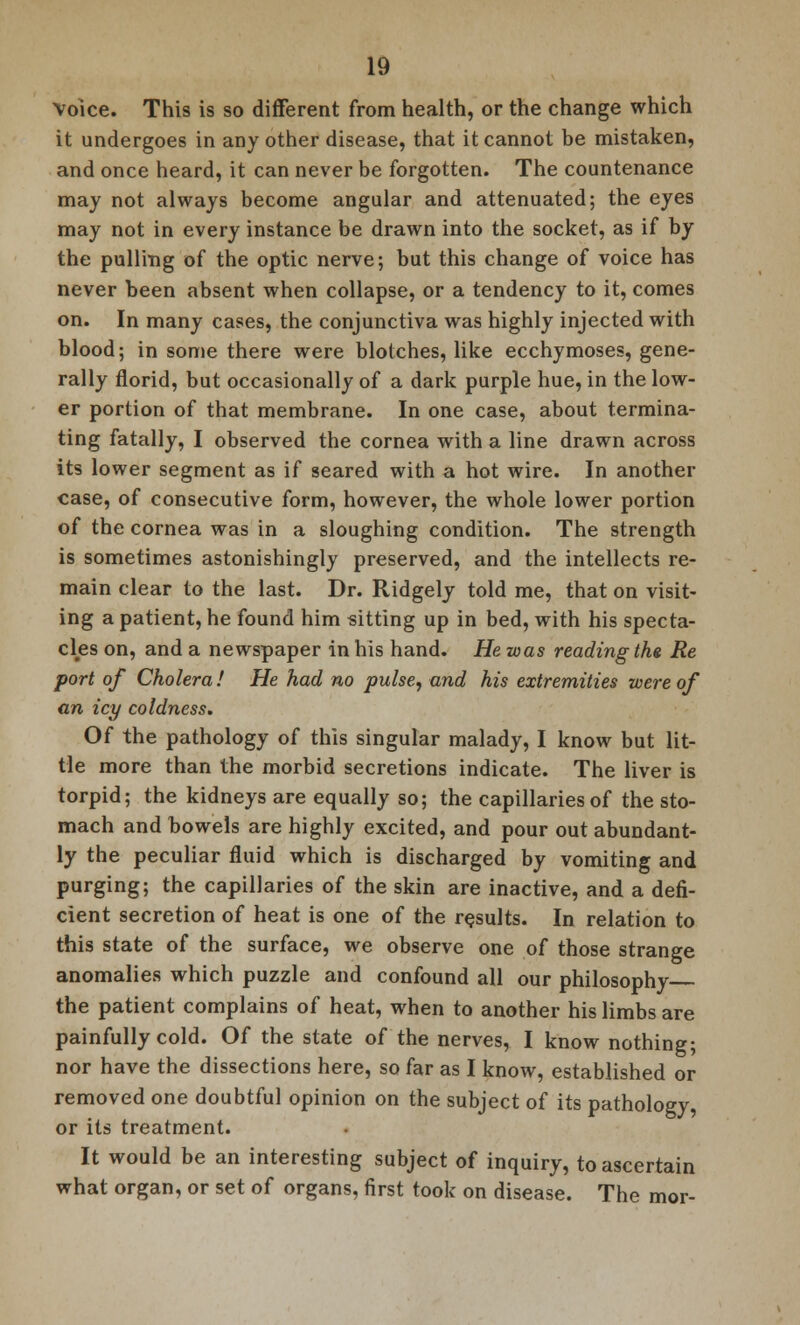 Voice. This is so different from health, or the change which it undergoes in any other disease, that it cannot be mistaken, and once heard, it can never be forgotten. The countenance may not always become angular and attenuated; the eyes may not in every instance be drawn into the socket, as if by the pulling of the optic nerve; but this change of voice has never been absent when collapse, or a tendency to it, comes on. In many cases, the conjunctiva was highly injected with blood; in some there were blotches, like ecchymoses, gene- rally florid, but occasionally of a dark purple hue, in the low- er portion of that membrane. In one case, about termina- ting fatally, I observed the cornea with a line drawn across its lower segment as if seared with a hot wire. In another case, of consecutive form, however, the whole lower portion of the cornea was in a sloughing condition. The strength is sometimes astonishingly preserved, and the intellects re- main clear to the last. Dr. Ridgely told me, that on visit- ing a patient, he found him sitting up in bed, with his specta- cles on, and a newspaper in his hand. He was reading the Re port of Cholera! He had no pulse, and his extremities were of an icy coldness. Of the pathology of this singular malady, I know but lit- tle more than the morbid secretions indicate. The liver is torpid; the kidneys are equally so; the capillaries of the sto- mach and bowels are highly excited, and pour out abundant- ly the peculiar fluid which is discharged by vomiting and purging; the capillaries of the skin are inactive, and a defi- cient secretion of heat is one of the results. In relation to this state of the surface, we observe one of those strange anomalies which puzzle and confound all our philosophy the patient complains of heat, when to another his limbs are painfully cold. Of the state of the nerves, I know nothing; nor have the dissections here, so far as I know, established or removed one doubtful opinion on the subject of its pathology, or its treatment. It would be an interesting subject of inquiry, to ascertain what organ, or set of organs, first took on disease. The mor-
