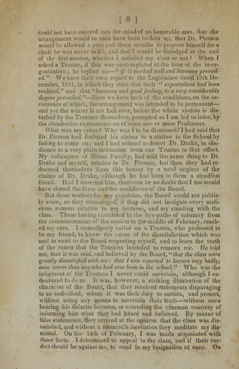 [8] could not have entered into the mind of an honorable man, that the arrangement would so soon have been broken up; that Dr. 'Person would be allowed a year and three months to prepare himself for a chair he was never tofili, and that I would be dislodged at the end of the first session, whether I satisfied my class or not? When I asked a Trustee, if this was contemplated at the time of the re-or- ganization ; he replied no— if it worked well and harmony prevail- ed We have their own report to the Legislature dated 19th De- cember, 1831, in which they state that their  expectations had been realized,'''' and that harmony and good feeling, to a very considerable degree prevailed,''''—Here we have both of the conditions, on the oc- currence of which, the arrangement was intended to be permanent— and yet the winter is not half over, before the whole system is dis- turbed by the Trustees themselves, prompted as I am led to infer, by the clandestine representations of some one or more Professors. What was my crime? Why was I to be dismissed? I had said that Dr. Pierson had forfeited his claims to a station in the School by failiBg to come on; and I had refused to desert Dr. Drake, in obe- dience to a very plain intimation from one Trustee to that effect. My colleagues of Miami Faculty, had said the same thing to Dr. Drake and mj self, relative to Dr. Pierson, but then they had re- deemed themselves from this herssy by a total neglect of the claims of Dr. Drake, although he had been to them a steadfast friend. Had I deserted him, there can be no doubt that I too would have shared the favor and the confidence of the Board. But these motives for my expulsion, the Board could not public- ly avow, so they encouraged, if they did not instigate every mali- cious rumour relative to my lectures, and my standing with the class. These having circulated in the bye-paths of calumny from the commencement of the session to the middle of February, reach- ed my ears. I immediately called on a Trustee, who professed to be my friend, to know the cause of the dissatisfaction which was said to exist in the Beard respecting myself, and to learn the truth of the rumor that the Trustees intended to remove me. He told me, that it was said, and believed by the Board, that the class were greatly dissatisfied with me: that I was reported to lecture very badly; even worse than any vjho had ever been in the school. Who was the informant of the Trustees I never could ascertain, although I en- deavored to do so. It was, however, a striking illustration of the character of the Board, that they received statements disparaging to an individual, whom it was their duty to sustain, and protect, without using any means to ascertain their truth—without once hearing his didactic lectures, or extending the common courtesy of informing him what they had heard and believed. By means of false statements, they arrived at the opinion that the class was dis- satisfied, and without a moment's hesitation they meditate my dis- missal. On the 14th of February, I was made acquainted with these facts. I determined to appeal to the class, and if their ver- dict should be against me, to send in my resignation at once. On