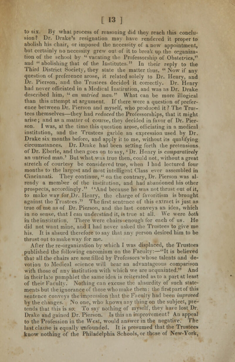 to six. By what process of reasoning did they reach this conclu- sion? Dr. Drake's resignation may have rendered it proper to abolish his chair, or imposed the necessity of a new appointment, but certainly no necessity grew out of it to break up the organiza- tion of the school by  vacating the Professorship of Obstetrics, and  abolishing that of the Institutes. In their reply to the Third District Society, they state the matter thus,  Now if any question of preference arose, it related solely to Dr. Henry, and Dr. Pierson, and the Trustees decided it correctly. Dr. Henry hail never officiated in a Medical Institution, and was as Dr. Drake described him,  an untried man. What can be more illogical than this attempt at argument. If there were a question of prefer- ence between Dr. Pierson and myself, who produced it? The Trus- tees themselves—they had reduced the Professorships, that it might arise; and as a matter of course, thev decided in favor of Dr. Pier- son. I was, at the time this question arose, officiating in a medical institution, and the Trustees garble an expression used by Dr. Drake six months before, and apply it to me, without its qualifying circumstances. Dr. Drake had been setting forth the pretensions of Dr. Eberle, and then goes ou to say, ' Dr. Henry is comparatively an untried man.' But what was true then, cou'.d not, without a great stretch of courtesy be considered true, when 1 had lectured four months to the largest and most intelligent Class ever assembled in Cincinnati. They continue,  on the contrary, Dr. Pierson was al- ready a member of the institution, and had abandoned his other prospects, accordingly. And because he was not thrust out of it, to make way for Dr. Henry, the charge of favoritism is brought against the Trustees. The first sentence of this extract is just as true of me as of Dr. Pierson, and the last conveys an idea, which in no sense, that I can understand it, is true at all. We were both in the institution. There were chairs enough for each of us. He did not want mine, and I had never asked the Trustees to give me his. It is absurd therefore to say that any person desired him to be thrust out to make way for me. After there-organization by which I was displaced, the Trustees published the following encomium on the Faculty:—It is believed that all the chairs are now filled by Professors whose talents and de- votion to Medical science will bear an advantageous comparison with those of any institution with which we are acquainted. And in their late pamphlet the same idea is reiterated as to a part at least of their Faculty. Nothing can excuse the absurdity of such state- ments but the ignorance of those who make them: the first part of this sentence conveys the impression that the Faculty had been improved by the changes. No one, who knows any thing on the subject, pie- tends that this is so. To say nothing of myself, they have lost Dr. Drake and gained Dr. Pierson. Is this an improvement? An appeal to the Profession in the West, would answer in the negative. The last clause is equally unfounded. It is presumed that the Trustees know nothing of the Philadelphia Schools, or these of New-York,